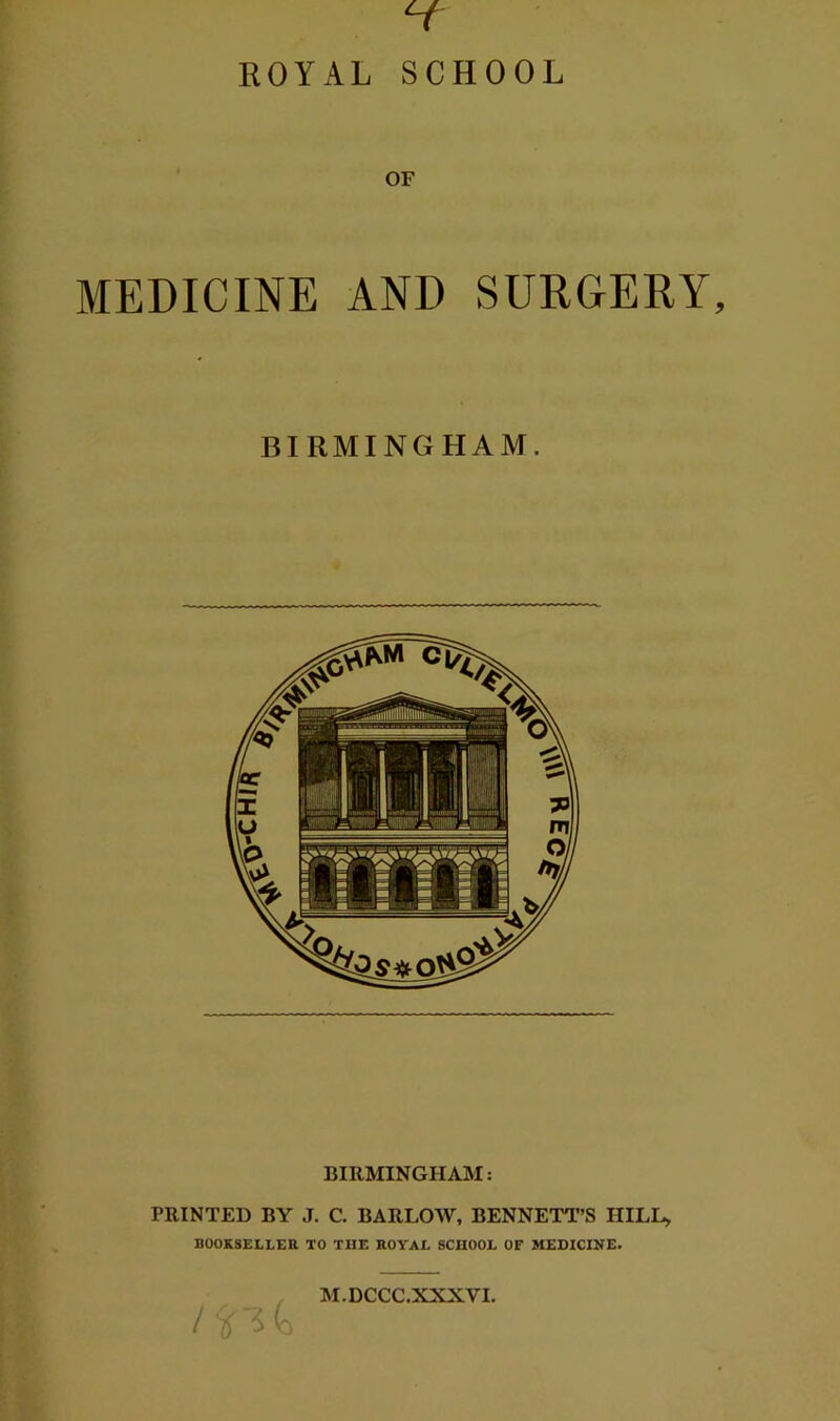 ROYAL SCHOOL OF MEDICINE AND SURGERY, BIRMINGHAM. BIRMINGHAM: PRINTED BY J. C. BARLOW, BENNETT’S HILL> BOOKSELLER TO THE ROYAL SCHOOL OF MEDICINE. M.DCCC.XXXVI. A\' A