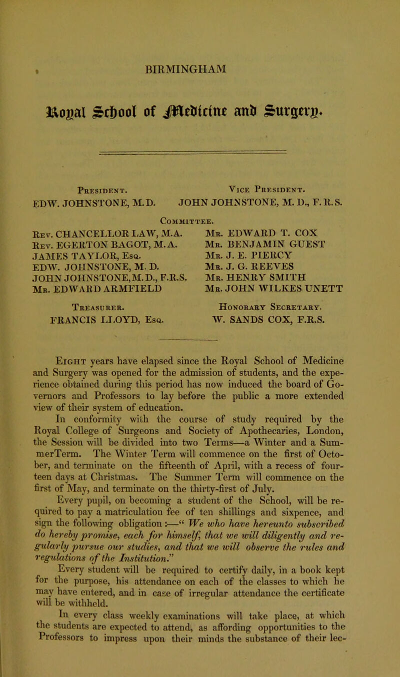 BIRMINGHAM * 3t;o|)al ^cfiool of JWei)iicitt£ anli ^urgng. President. Vice President. EDW. JOHNSTONE, M.D. JOHN JOHNSTONE, M. D., F. H.S. Committee. Rev. chancellor IAW, M.A. Rev. EGERTON BAGOT, M.A. JAjMES TAYLOR, Esq. EDW. JOHNSTONE, M. D. .JOHN JOHNSTONE, M.D., F.R.S. Mr. EDWARD ARMFIELD Treasurer. FRANCIS LI.OYD, Esq. Mr. EDWARD T. COX Mr. benjamin GUEST Mr. J. E. PIERCY Mr. J. G. reeves Mr. henry smith Mr. JOHN WILKES UNETT Honorary Secretary. W. SANDS COX, F.R.S. Eight years have elapsed since the Royal School of Medicine and Surgery was opened for the admission of students, and the expe- rience obtained during tliis period has now induced the board of Go- vernors and Professors to lay before the public a more extended view of their system of education. In confoiTTiity with the course of study required by the Royal College of Surgeons and Society of Apothecaries, London, the Session w'ill be divided into two Tenns—a Winter and a Sum- merTerm. The Winter Term will commence on the first of Octo- ber, and terminate on the fifteenth of Apnl, with a recess of four- teen days at Christmas. The Summer Tenn will commence on the first of May, and terminate on the thirty-first of July. Every pupil, on becoming a student of the School, will be re- quired to pay a matriculation fee of ten shillings and sixpence, and sign the following obligation:—“ We who have hereunto subscribed do hereby prorru^e, each for himself that we will diligently and re- gularly pursue our studies, and that we will observe the rules and regulations of the Institution” Every student will be required to certify daily, in a book kept for the purpose, his attendance on each of the classes to which he may have entered, and in case of irregular attendance the certificate will be withheld. In every class weekly examinations will take place, at which the students are expected to attend, as affording opportunities to the Professors to impress upon their minds the substance of their lec-