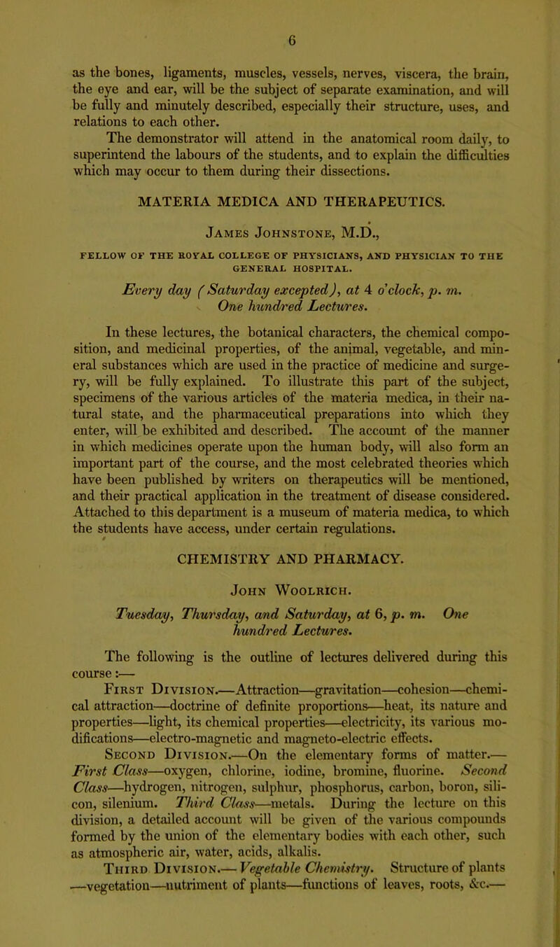 as the bones, ligaments, muscles, vessels, nerves, viscera, the brain, the eye and ear, will be the subject of separate examination, and will be fully and minutely described, especially their structure, uses, and relations to each other. The demonstrator will attend in the anatomical room daily, to superintend the labours of the students, and to explain the difficulties which may occur to them during their dissections. MATERIA MEDICA AND THERAPEUTICS. James Johnstone, M.D., FELLOW OF THE ROVAL COLLEGE OF PHYSICIANS, AND PHYSICIAN TO THE GENERAL HOSPITAL. Every day f Saturday excepted), at 4 o'clock, p. m. One hundred LecUires. In these lectures, the botanical characters, the chemical compo- sition, and medicinal properties, of the animal, vegetable, and min- eral substances which are used in the practice of medicine and surge- ry, will be fully explained. To illustrate this part of the subject, specimens of the various articles of the materia medica, in their na- tural state, and the pharmaceutical preparations into which they enter, will be exhibited and described. The account of the manner in which medicines operate upon the human body, will also form an important part of the course, and the most celebrated theories which have been published by writers on therapeutics will be mentioned, and their practical application in the treatment of disease considered. Attached to this department is a museum of materia medica, to which the students have access, under certain regulations. CHEMISTRY AND PHARMACY. John Woolrich. Tuesday, Thursday, and Saturday, at 6, p. m. One hundred Lectures. The following is the outline of lectures delivered during this course:— First Division.—Attraction—gravitation—cohesion—chemi- cal attraction—doctrine of definite proportions—heat, its nature and properties—flight, its chemical properties—electricity, its various mo- difications—electro-magnetic and magneto-electric effects. Second Division.—On the elementary forms of matter— First Class—oxygen, chlorine, iodine, bromine, fluorine. Second Class—^hydrogen, nitrogen, sulphur, phosphorus, carbon, boron, sili- con, silenium. Third CIojSs—metals. During the lecture on this division, a detailed account will be given of the various compounds formed by the union of the elementary bodies with each other, such as atmospheric air, water, acids, alkalis. Third Division.— Vegetable Chemistry. Structure of plants ■—vegetation—nutriment of plants—functions of leaves, roots, &c.—