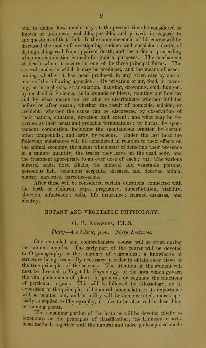 and to define how much may at the present time be considered as knoOTi or unknown, probable, possible, and proved, in regard to any questions of that kind. In the commencement of this course will be discussed the mode of investigating sudden and suspicious death, of distinguishing real from apparent death, and the order of proceeding when an examination is made for judicial purposes. The mechanism of death w'hen it occurs in one of its three principal forms. The several modes in which it may be produced, and the means of ascer- taining whether it has been produced in any given case by one or more of the following agencies :—By privation of air, food, or cover- ing, as in asphyxia, strangulation, hanging, drowning, cold, hunger: by mechanical violence, as in wounds or blows, pointing out how far and by what means we are able to discriminate whether inflicted before or after death; whether the result of homicide, suicide, or accident; whether the cause can be discovered by observation of their nature, situation, direction and extent; and what may be re- garded as their usual and probable terminations: by bums, by spon- taneous combustion, including the spontaneous ignition by certain other compounds ; and lastly, by poisons. Under the last head the following substances will be considered in relation to their effects on the animal economy, the means which exist of detecting their presence in a minute quantity, the traces they leave on the dead body, and the treatment appropriate to an over dose of each ; viz. The various mineral acids, fixed alkalis, the mineral and vegetable poisons, poisonous fish, venemous serpents, diseased and decayed animal matter, narcotics, narcotico-acids. After these will be considered certain questions connected with the birth of children, rape, pregnancy, superfcetation, viability, abortion, infanticide; wills, life insurance; feigned diseases, and identity. BOTANY AND VEGETABLE PHYSIOLOGY. G. B. Knowles, F.L.S. Daily—4 o Clock, p.m. Sixty Lectures. One extended and comprehensive course will be given during the summer months. The early part of the course will be devoted to Organography, or the anatomy of vegetables; a knowledge of stmcture being essentially necessary in order to obtain clear views of the tme principles of the science. The attention of the student will next be directed to Vegetable Physiology, or the laws which govern the vital phenomena of plants in general, or regulate the functions of particular organs. This will be followed by Glossology, or an exposition of the principles of botanical nomenclature : its importance will be pointed out, and its utility will be demonstrated, more espe- cially as appbed to Phytography, or rules to be observed in describing or naming plants. The remaining portion of the lectures will be devoted chiefly to taxonomy, or the principles of classification; the Linna?an or arti- ficial method, together with the natural and more philosophical mode