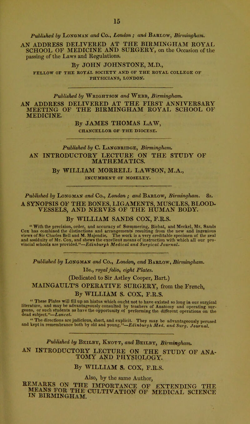 Pulliihed by Loxgman and Co., London ; and Baelow, Birmingham. AN ADDRESS DELIVERED AT THE BIRMINGHAM ROYAL SCHOOL OF MEDICINE AND SURGERY, on the Occasion of the passing of the Laws and Regulations. By JOHN JOHNSTONE, M.D., FELLOW OF THE ROTAL SOCIETY AND OF THE ROYAL COLLEGE OF PHYSICIANS, LONDON. Published by Wrightson and Webb, Birmingham. AN ADDRESS DELIVERED AT THE FIRST ANNIVERSARY MEETING OF THE BIRMINGHAM ROYAL SCHOOL OF MEDICINE. By JAMES THOMAS LAW, chancellor of the diocese. Published by C. Langbridge, Birminghanu AN INTRODUCTORY LECTURE ON THE STUDY OF MATHEMATICS. By WILLIAM MORREIJL LAWSON, M.A., INCUMBENT OF MOSELEY. Published by Longman and Co., London ; and Barlow, Birmingham. 8s. A SYNOPSIS OF THE BONES, LIGAMENTS, MUSCLES, BLOOD- VESSELS, AND NERVES OF THE HUMAN BODY. By WILLIAM SANDS COX, F.R.S. “ With the precision, order, and accuracy of Scemmering, Bichat, and Meckel, Mr. Sands Cox has combined the distinctions and arrangements' resulting from the new and ingenious views of Sir Charles Bell and M. Alajendie. The work is a very creditable specimen of the zeal and assiduity of Mr. Cox, and shews the excellent means of instnictiou with which all our pro- vincial schools are provided.”—Edinburgh Medical and Surgical Journal. Published by Longman and Co., London, and Barlow, Birmingham. 15s., royal folio, eight Plates. (Dedicated to Sir Astley Cooper, Bart.) MAINGAULT’S OPERATIVE SURGERY, from the French, By WILLIAM S. COX, F.R.S. “ These Plates will fill up an hiatus which ought not to have existed so long in our surgical literature, and may be advantageously consulted by teachers of Anatomy and operating sur- geons, or such students as have the opportunity of performing the different operations on the dead subject”—Lancet. “ The directions are judicious, short, and explicit. They may be advantageously perused and kept in remembrance both by old and young.—Edinburgh Med. and Surg. Journal. Published by Beilby, Knott, and Beilby, Birmingham. AN INTRODUCTORY LECTURE ON THE STUDY OF ANA- TOMY AND PHYSIOLOGY. By WILLIAM S. COX, F.R.S. Also, by the same Author, IMPORTANCE OF EXTENDING THE w^b?rmhSiham ^^^^^^-^tion of medical science