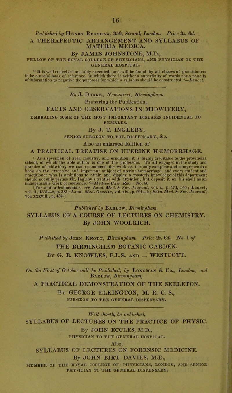Published by Henry Renshaw, 356, Strand, London. Price 3s. Gd. A THERAPEUTIC ARRANGEMENT AND SYLLABUS OF MATERIA MEDICA. By JAMES JOHNSTONE, M.D., FELLOW OF THE ROYAL COLLEGE OF PHYSICIANS, AND PHYSICIAN TO THE GENERAL HOSPITAL. . “ It is well conceived and ably executed, and will be found by all classes of practitioners to be a useful book of reference, in which there is neither a superfluity of words nor a paucity of information to negative the purposes for which a syllabus should be constructed.”—Lancet, By J. Drake, Ncw-streel, Birminyham. Preparing for Publication, FACTS AND OBSERVATIONS IN MIDWIFERY, EMBRACING SOME OF THE MOST IMPORTANT DISEASES INCIDENTAL TO FEMALES. By J. T. INGLEBY, SENIOR SURGEON TO THE DISPENSARY, &C. Also an enlarged Edition of A PRACTICAL TREATISE ON UTERINE HAEMORRHAGE. “ As a specimen of zeal, industry, and erudition, it is highly creditable to the provincial, school, of which the able author is one of the professors. To all engaged in the study and practice of midwifery we can recommend the work as the only complete and comprehensive book on the extensive and important subject of uterine hoemorrhage, and every student and practitioner who is ambitious to attain and display a masterly knowledge of this department should not only peruse Mr. Ingleby’s treatise with attention, but deposit it on his shelf as an indispensable work of reference.”—Medico-Chir. Rev. No. 86. [For similar testimonials, see Land. Aled. Sf Sur. Journal, vol. i., p. 473, 540; Lancet, vol. ii, 1331—2, p. 383 ; Land. Med. Gazette, vol. xiv , p. 691—2; Edin. Med. if Sur. Journal, vol. xxxviii., p. 452.] Published by Barlow, Birminyham, SYLLABUS OF A COURSE OF LECTURES ON CHEMISTRY. By .lOHN WOOLRICH. Published by John Knott, Birminyham. Price 2s. 6d. No. 1 of THE BIRMINGHAM BOTANIC GARDEN, By G. B. KNOWLES, F.L.S., and _ WESTCOTT. On the First of October will be Published, by Longman & Co., London, and Barlow, Birminyham, A PRACTICAL DEMONSTRATION OF THE SKELETON. By GEORGE ELKINGTON, M. R. C. S.,‘ surgeon to the GENERAL DISPENSARY. Will shortly be published, SYLLABUS OF LECTURES ON THE PRACTICE OF PHYSIC. By JOHN ECCLES, M.D., PHYSICIAN TO THE GENERAL HOSPITAL, Also, SYLLABUS OF LECTURES ON FORENSIC MEDICINE. By JOHN BIRT DAVIES, M.D., MEMBER OF THE ROYAL COLLEGE OF PHYSICIANS, LONDON, AND SENIOR PHYSICIAN TO THE GENERAL DISPENSARY.