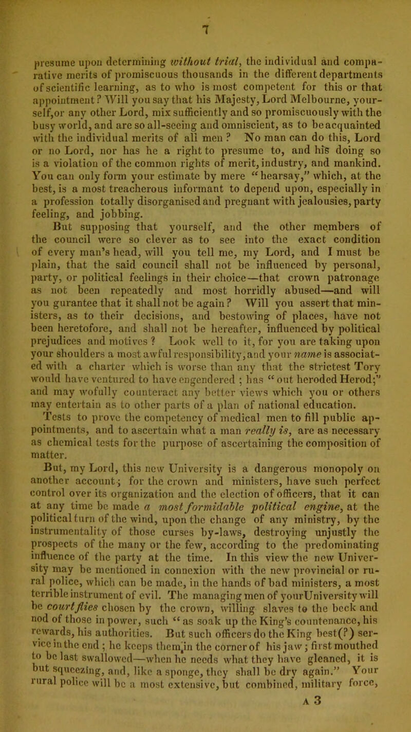 1 presume upon determining without trial, the individual and compa- rative merits of promiscuous thousands in the different departments of scientific learning, as to who is most competent for this or that appointment ? Will you say that his Majesty, Lord Melbourne, your- self,or any other Lord, mix sufficiently and so promiscuously with the busy world, and are so all-seeing and omniscient, as to be acquainted with the individual merits of all men ? No man can do this, Lord or no Lord, nor has he a right to presume to, and his doing so is a violation of the common rights of merit, industry, and mankind. You can only form your estimate by mere “hearsay,” which, at the best, is a most treacherous informant to depend upon, especially in a profession totally disorganised and pregnant with jealousies, party feeling, and jobbing. But supposing that yourself, and the other members of the council were so clever as to see into the exact condition of every man’s head, will you tell me, my Lord, and I must be plain, that the said council shall not be influenced by personal, party, or political feelings in their choice—that crown patronage as not been repeatedly and most horridly abused—and will you gurantee that it shall not be again ? Will you assert that min- isters, as to their decisions, and bestowing of places, have not been heretofore, and shall not be hereafter, influenced by political prejudices and motives ? Look well to it, for you are taking upon your shoulders a most awful responsibility,and your name is associat- ed with a charter which is worse than any that the strictest Tory would have ventured to have engendered ; has “out heroded Herod;” and may wofully counteract any better views which you or others may entertain as to other parts of a plan of national education. Tests to prove the competency of medical men to fill public ap- pointments, and to ascertain what a man really is, arc as necessary as chemical tests for the purpose of ascertaining the composition of matter. But, my Lord, this new University is a dangerous monopoly on another account ; for the crown and ministers, have such perfect control over its organization and the election of officers, that it can at any time be made a most formidable political engine, at tbc political turn of the wind, upon tlie change of any ministry, by the instrumentality of those curses by-laws, destroying unjustly the prospects of the many or the few, according to the predominating influence of the party at the time. In this view the new Univer- sity may be mentioned in connexion with the new provincial or ru- ral police, which can be made, in the hands of bad ministers, a most terrible instrument of evil. The managing men of yourUniversity will be court flies chosen by the crown, willing slaves to the bcclc and nod of those in power, such “ as soak up the King’s countenance, his rewards, his authorities. But such officers do the King best(?) ser- vice in the end; he keeps them'in the corner of his jaw; first mouthed to be last swallowed—when he needs what they have gleaned, it is but squeezing, and, like a sponge, they shall be dry again.” Your rural police will be a most extensive, but combined, military force, a 3