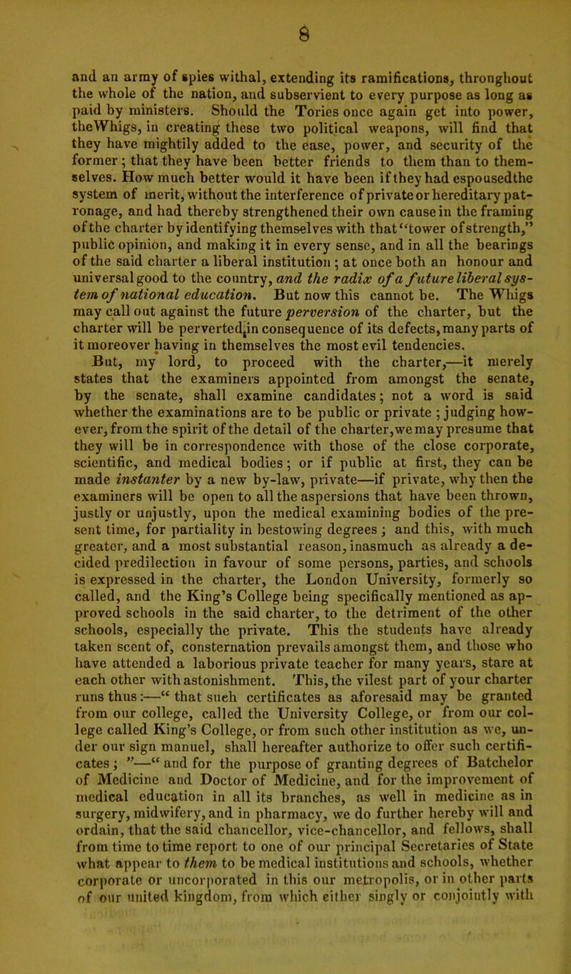 a and an array of spies withal, extending its ramifications, throughout the whole of the nation, and subservient to every purpose as long as paid by ministers. Should the Tories once again get into power, thcWhigs, in creating these two political weapons, will find that they have mightily added to the ease, power, and security of the former ; that they have been better friends to them than to them- selves. How much better would it have been if they had espousedthe system of merit, without the interference of private or hereditary pat- ronage, and had thereby strengthened their own cause in the framing of the charter by identifying themselves with that “tower of strength,” public opinion, and making it in every sense, and in all the bearings of the said charter a liberal institution ; at once both an honour and universal good to the country, and the radix of a future liberal sys- tem of national education. But now this cannot be. The Whigs may call out against the future perversion of the charter, but the charter will be perverted,in consequence of its defects,many parts of it moreover having in themselves the most evil tendencies. But, my lord, to proceed with the charter,—it merely states that the examiners appointed from amongst the senate, by the senate, shall examine candidates; not a word is said whether the examinations are to be public or private ; judging how- ever, from the spirit of the detail of the charter,we may presume that they will be in correspondence with those of the close corporate, scientific, and medical bodies; or if public at first, they can be made instanter by a new by-law, private—if private, why then the examiners will be open to all the aspersions that have been thrown, justly or unjubtly, upon the medical examining bodies of the pre- sent time, for partiality in bestowing degrees ; and this, with much greater, and a most substantial reason, inasmuch as already a de- cided predilection in favour of some persons, parties, and schools is expressed in the charter, the London University, formerly so called, and the King’s College being specifically mentioned as ap- proved schools in the said charter, to the detriment of the other schools, especially the private. This the students have already taken scent of, consternation prevails amongst them, and those who have attended a laborious private teacher for many years, stare at each other with astonishment. This, the vilest part of your charter runs thus:—“ that sueh certificates as aforesaid may be granted from our college, called the University College, or from our col- lege called King’s College, or from such other institution as we, un- der our sign manuel, shall hereafter authorize to offer such certifi- cates ; ”—“ and for the purpose of granting degrees of Batchelor of Medicine and Doctor of Medicine, and for the improvement of medical education in all its branches, as well in medicine as in surgery, midwifery, and in pharmacy, we do further hereby will and ordain, that the said chancellor, vice-chancellor, and fellows, shall from time to time report to one of our principal Secretaries of State what appear to them to be medical institutions and schools, whether corporate or uncorporated in this our metropolis, or in other parts of our united kingdom, from which either singly or conjointly with