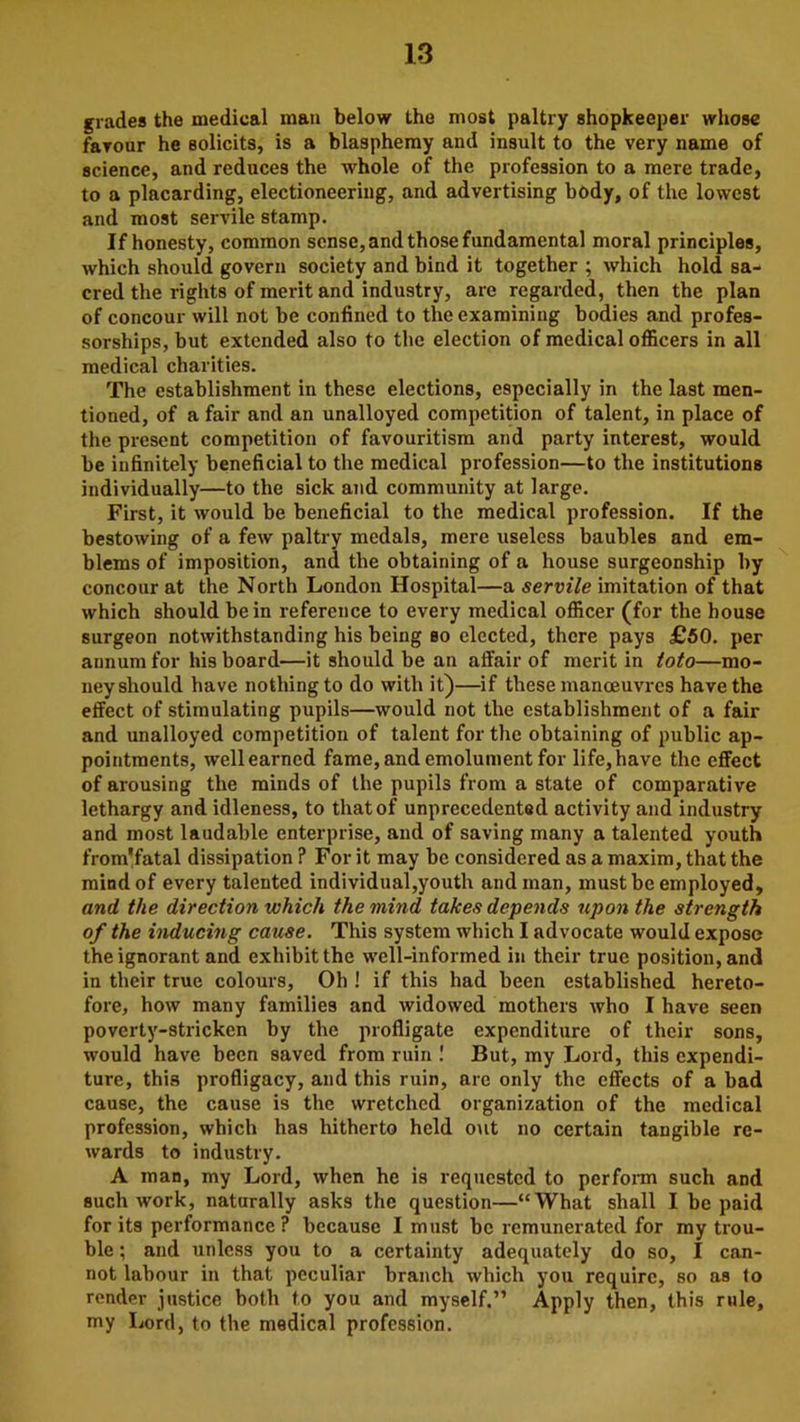 grades the medical man below the most paltry shopkeeper whose favour he solicits, is a blasphemy and insult to the very name of science, and reduces the whole of the profession to a mere trade, to a placarding, electioneering, and advertising body, of the lowest and most servile stamp. If honesty, common sense, and those fundamental moral principles, which should govern society and bind it together ; which hold sa- cred the rights of merit and industry, are regarded, then the plan of concour will not be confined to the examining bodies and profes- sorships, but extended also to the election of medical officers in all medical charities. The establishment in these elections, especially in the last men- tioned, of a fair and an unalloyed competition of talent, in place of the present competition of favouritism and party interest, would be infinitely beneficial to the medical profession—to the institutions individually—to the sick and community at large. First, it would be beneficial to the medical profession. If the bestowing of a few paltry medals, mere useless baubles and em- blems of imposition, and the obtaining of a house surgeonship by concour at the North London Hospital—a servile imitation of that which should be in reference to every medical officer (for the house surgeon notwithstanding his being so elected, there pays £50. per annum for his board—it should be an affair of merit in toto—mo- ney should have nothing to do with it)—if these manoeuvres have the effect of stimulating pupils—would not the establishment of a fair and unalloyed competition of talent for the obtaining of public ap- pointments, well earned fame, and emolument for life, have the effect of arousing the minds of the pupils from a state of comparative lethargy and idleness, to that of unprecedented activity and industry and most laudable enterprise, and of saving many a talented youth from'fatal dissipation ? For it may be considered as a maxim, that the mind of every talented individual,youth and man, must be employed, and the direction which the mind takes depends upon the strength of the inducing cause. This system which I advocate would expose the ignorant and exhibit the well-informed in their true position, and in their true colours, Oh ! if this had been established hereto- fore, how many families and widowed mothers who I have seen poverty-stricken by the profligate expenditure of their sons, would have been saved from ruin ! But, my Lord, this expendi- ture, this profligacy, and this ruin, are only the effects of a bad cause, the cause is the wretched organization of the medical profession, which has hitherto held out no certain tangible re- wards to industry. A man, my Lord, when he is requested to perform such and such work, naturally asks the question—“What shall I be paid for its performance? because I must be remunerated for my trou- ble ; and unless you to a certainty adequately do so, I can- not labour in that peculiar branch which you require, so as to render justice both to you and myself.” Apply then, this rule, my Lord, to the medical profession.