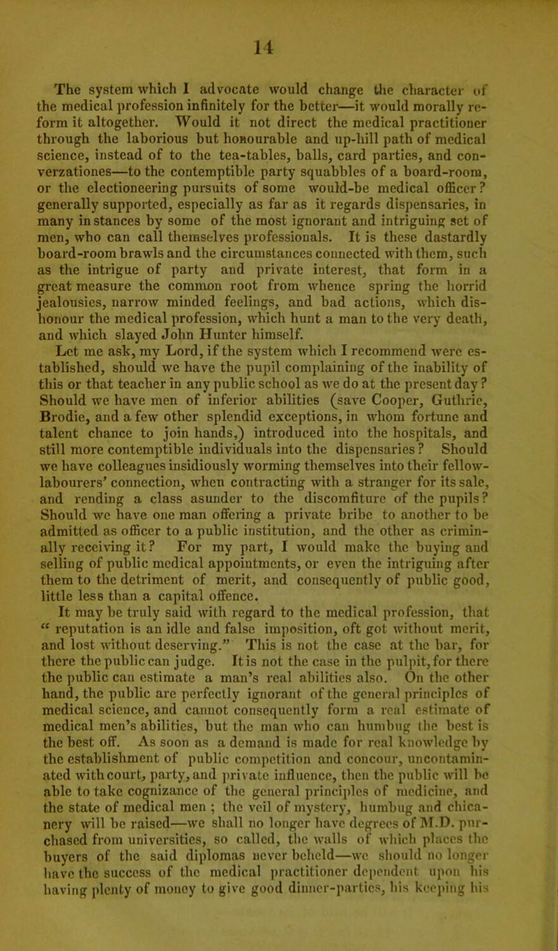 The system which I advocate would change the character of the medical profession infinitely for the better—it would morally re- form it altogether. Would it not direct the medical practitioner through the laborious but honourable and up-hill path of medical science, instead of to the tea-tables, balls, card parties, and con- verzationes—to the contemptible party squabbles of a board-room, or the electioneering pursuits of some would-be medical officer ? generally supported, especially as far as it regards dispensaries, in many instances by some of the most ignorant and intriguing set of men, who can call themselves professionals. It is these dastardly board-room brawls and the circumstances connected with them, such as the intrigue of party and private interest, that form in a great measure the common root from whence spring the horrid jealousies, narrow minded feelings, and bad actions, which dis- honour the medical profession, which hunt a man to the very death, and which slayed John Hunter himself. Let me ask, my Lord, if the system which I recommend were es- tablished, should we have the pupil complaining of the inability of this or that teacher in any public school as we do at the present day ? Should we have men of inferior abilities (save Cooper, Guthrie, Brodic, and a few other splendid exceptions, in whom fortune and talent chance to join hands,) introduced into the hospitals, and still more contemptible individuals into the dispensaries ? Should we have colleagues insidiously worming themselves into their fellow- labourers’ connection, when contracting with a stranger for its sale, and rending a class asunder to the discomfiture of the pupils ? Should we have one man offering a private bribe to another to be admitted as officer to a public institution, and the other as crimin- ally receiving it ? For my part, I would make the buying and selling of public medical appointments, or even the intriguing after them to the detriment of merit, and consequently of public good, little less than a capital offence. It may be truly said with regard to the medical profession, that “ reputation is an idle and false imposition, oft got without merit, and lost without deserving.” This is not the case at the bar, for there the public can judge. It is not the case in the pulpit, for there the public can estimate a man’s real abilities also. On the other hand, the public are perfectly ignorant of the general principles of medical science, and cannot consequently form a real estimate of medical men’s abilities, but the man who can humbug the best is the best off. As soon as a demand is made for real knowledge by the establishment of public competition and concour, uncontamin- ated with court, party, and private influence, then the public will be able to take cognizance of the general principles of medicine, and the state of medical men ; the veil of mystery, humbug and chica- nery will be raised—we shall no longer have degrees of M.D. pur- chased from universities, so called, the walls of which places the buyers of the said diplomas never beheld—we should no longer have the success of the medical practitioner dependent upon his having plenty of money to give good dinner-parties, his keeping his