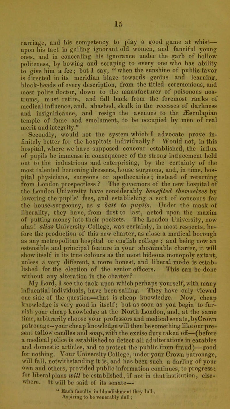 carriage, and his competency to play a good game at whist— upon his tact in galling ignorant old women, and fanciful young ones, and in concealing his ignorance under the garb of hollow politeness, by bowing and scraping to every one who has ability to give him a fee; but I say, “ when the sunshine of public favor is directed in its meridian blaze towards genius and learning, block-heads of every description, from the titled ceremonious, and most polite doctor, down to the manufacturer of poisonous nos- trums, must retire, and fall back from the foremost ranks of medical influence, and, abashed, skulk in the recesses of darkness and insignificance, and resign the avenues to the iEsculapian temple of fame and emolument, to be occupied by men of real merit and integrity.” Secondly, would not the system which I advocate prove in- finitely better for the hospitals individually P Would not, in this hospital, where we have supposed concour established, the influx of pupils be immense in consequence of the strong inducement held out to the industrious and enterprising, by the certainty of the most talented becoming dressers, house surgeons, and, in time, hos- pital physicians, surgeons or apothecaries ; instead of returning from London prospectlcss ? The governors of the new hospital of the London University have considerably benefited themselves by lowering the pupils’ fees, and establishing a sort of concours for the house-surgeoncy, as a bait to pupils. Under the mask of liberality, they have, from first to last, acted upon the maxim of putting money into their pockets. The London University, now alas! alias University College, was certainly, in most respects, be- fore the production of this new charter, as close a medical borough as any metropolitan hospital or english college ; and being now an ostensible and principal feature in your abominable charter, it will show itself in its true colours as the most hideous monopoly extant, unless a very different, a more honest, and liberal mode is estab- lished for the election of the senior officers. This can be done without any alteration in the charter? My Lord, I see the tack upon which perhaps yourself, with many influential individuals, have been sailing. They have only viewed one side of the question—that is cheap knowledge. Now, cheap knowledge is very good in itself; but as soon as you begin to fur- nish your cheap knowledge at the North London, and, at the same time, arbitrarily choose your professors and medical senate,byCrown patronage—your cheap knowledge will then be something like our pre- sent tallow candles and soap, with the excise duty taken off—(before a medical police is established to detect all adulterations in eatables and domestic articles, and to protect the public from fraud)—good for nothing. Your University College, under your Crown patronage, will fall, notwithstanding it is, and has been such a darling of your own and others, provided public information continues, to progress; for liberal plans will be established, if not in that institution, else- where. It will be said of its senate— “ Each faculty in blandishment they lull, Aspiring to be venerably dull;