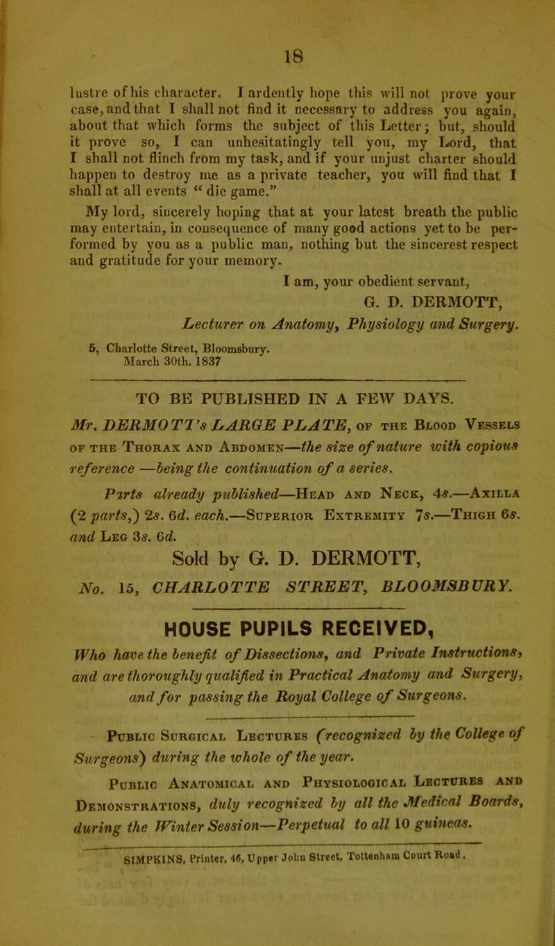 lustre of his character. I ardently hope this will not prove your case, and that I shall not find it necessary to address you again, about that which forms the subject of this Letter; but, should it prove so, I can unhesitatingly tell you, my Lord, that I shall not flinch from my task, and if your unjust charter should happen to destroy me as a private teacher, you will find that I shall at all events “ die game.” My lord, sincerely hoping that at your latest breath the public may entertain, in consequence of many good actions yet to be per- formed by you as a public man, nothing but the sincerest respect and gratitude for your memory. I am, your obedient servant, G. D. DERMOTT, Lecturer on Anatomy, Physiology and Surgery. 5, Charlotte Street, Bloomsbury. March 30th. 1837 TO BE PUBLISHED IN A FEW DAYS. Mr, DERMOTI’s LARGE PLATE, of the Blood Vessels of the Thorax and Abdomen—the size of nature tcith copious reference —being the continuation of a series. Pirts already published—Head and Neck, 4s.—Axilla (2 parts,') 2«. 6d. each.—Superior Extremity Is.—Thigh 6s. and Leg 3s. 6d. Sold by G. D. DERMOTT, No. 15, CHARLOTTE STREET, BLOOMSBURY. HOUSE PUPILS RECEIVED, Who have the benefit of Dissections, and Private Instructions, and are thoroughly qualified in Practical Anatomy and Surgery, and for passing the Royal College of Surgeons. Public Surgical Lectures (recognized by the College of Surgeons) during the whole of the year. Public Anatomical and Physiological Lectures and Demonstrations, duly recognized by all the Medical Boards, during the Winter Session—Perpetual to all 10 guineas. SIMPKINS, Printer, 46, Upper Jolm Street, Tottenham Court Road.