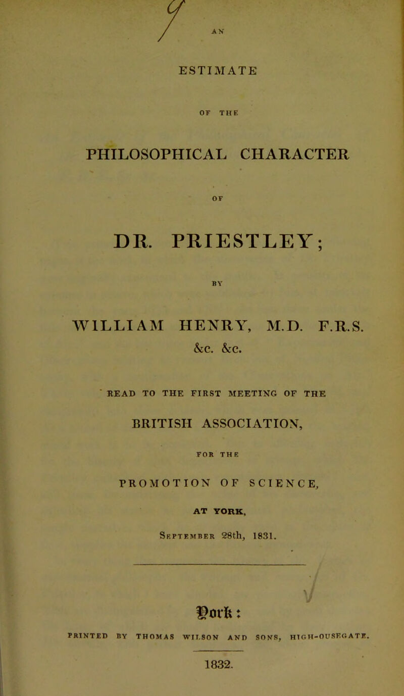 ESTIMATE OF THE PHILOSOPHICAL CHARACTER OF DR. PRIESTLEY; BY WILLIAM HENRY, M.D. F.R.S. &c. &c. * READ TO THE FIRST MEETING OF THE BRITISH ASSOCIATION, FOR THE PROMOTION OF SCIENCE, AT YORK, September 28th, 1831. PRINTED BY THOMAS WII.SON AND SONS, HIGH-OUSEGATE.