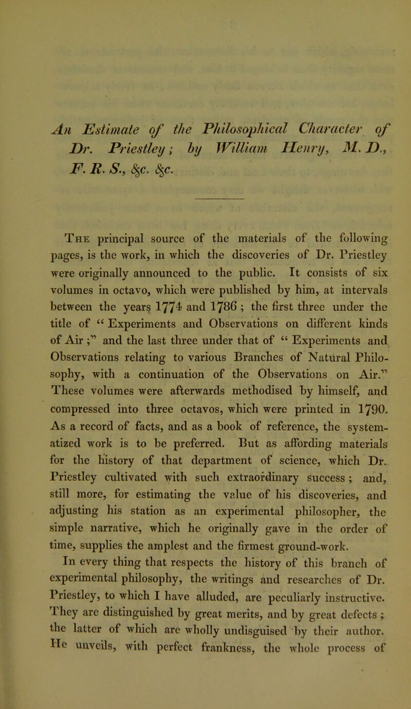 An Estimate of the Philosophical Character of Dr. Priestley; by William Henry, M. D., F. R. S., 8^c. The principal source of the materials of the following pages, is the work, in which the discoveries of Dr. Priestley were originally announced to the public. It consists of six volumes in octavo, which were published by him, at intervals between the years 1774? and I786 ; the first three under the title of “ Experiments and Observations on different kinds of Air and the last three under that of “ Experiments and Observations relating to various Branches of Natural Philo- sophy, with a continuation of the Observations on Air.” These volumes were afterwards methodised by himself, and compressed into three octavos, which were printed in 1790. As a record of facts, and as a book of reference, the system- atized work is to be preferred. But as aflPording materials for the history of that department of science, which Dr. Priestley cultivated with such extraordinary success ; and, still more, for estimating the value of his discoveries, and adjusting his station as an experimental philosopher, the simple narrative, which he originally gave in the order of time, supplies the amplest and the firmest ground-work. In every thing that respects the history of this branch of experimental philosophy, the writings and researches of Dr. Priestley, to which I have alluded, are peculiarly instructive. 1 hey are distinguished by great merits, and by great defects ; the latter of which are wholly undisguised by their author. He unveils, with perfect frankness, the whole process of