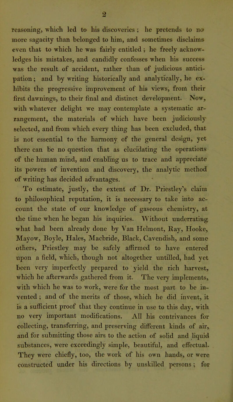 reasoning, ■which led to his discoveries ; he pretends to no more sagacity than belonged to him, and sometimes disclaims even that to which he was fairly entitled; he freely acknow- ledges his mistakes, and candidly confesses when his success was the result of accident, rather than of judicious antici- pation ; and by writing historically and analytically, he ex- hibits the progressive improvement of his views, from their first dawnings, to their final and distinct development. Now, with whatever delight we may contemplate a systematic ar- rangement, the materials of which have been judiciously selected, and from which every thing has been excluded, that is not essential to the harmony of the general design, yet there can be no question that as elucidating the operations of the human mind, and enabling us to trace and appreciate its powers of invention and discovery, the analytic method of writing has decided advantages. To estimate, justly, the extent of Dr. Priestley’s claim to philosophical reputation, it is neeessary to take into ac- count the state of our knowledge of gaseous chemistry, at the time when he began his inquiries. Without underrating what had been already done by Van Helmont, Kay, Hooke, Mayow, Boyle, Hales, Macbride, Black, Cavendish, and some others, Priestley may be safely affirmed to have entered upon a field, which, though not altogether untUled, had yet been very imperfectly prepared to yield the rich harvest, which he afterwards gathered from it. The very implements, with which he was to work, were for the most part to be in- vented ; and of the merits of those, which he did invent, it is a sufficient proof that they continue in use to this day, with no very important modifications. All bis contrivances for collecting, transferring, and preserving different kinds of air, and for submitting those airs to the action of solid and hquid substances, were exceedingly simple, beautiful, and effectual. They were chiefly, too, the work of his own hands, or were constructed under his directions by unskilled persons ; for