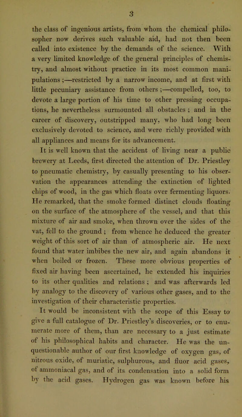 the class of ingenious artists, from whom the chemical philo- sopher now derives such valuable aid, had not then been called into existence by the demands of the science. With a very limited knowledge of the general principles of chemis- try, and almost without practice in its most common mani- pulations ;—^restricted by a narrow income, and at first with little pecuniary assistance from others ;—compelled, too, to devote a large portion of his time to other pressing occupa- tions, he nevertheless surmounted all obstacles ; and in the career of discovery, outstripped many, who had long been exclusively devoted to science, and were richly provided with all appliances and means for its advancement. It is well known that the accident of living near a public brewery at Leeds, first directed the attention of Dr. Priestley to pneumatic chemistry, by casually presenting to his obser- vation the appearances attending the extinction of lighted chips of wood, in the gas which floats over fermenting liquors. He remarked, that the smoke formed distinct clouds floating on the surface of the atmosphere of the vessel, and that this mixture of air and smoke, when thrown over the sides of the vat, fell to the ground ; from whence he deduced the greater weight of this sort of air than of atmospheric air. He next found that water imbibes the new air, and again abandons it when boiled or frozen. These more obvious properties of fixed air having been ascertained, he extended his inquiries to its other qualities and relations ; and was afterwards led by analogy to the discovery of various other gases, and to the investigation of their characteristic properties. It would be inconsistent with the scope of this Essay to give a full catalogue of Dr. Priestley’s discoveries, or to enu- merate more of them, thair are necessary to a just estimate of his philosophical habits and character. He was the un- questionable author of our first knowledge of oxygen gas, of nitrous oxide, of muriatic, sulphurous, and fluor acid gases, of ammoniacal gas, and of its condensation into a solid form by the acid gases. Hydrogen gas was known before his