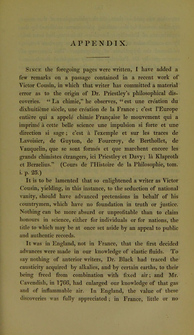 Since the foregoing pages were written, I have added a few remarks on a passage contained in a recent work of Victor Cousin, in which that writer has committed a material error as to the origin of Dr. Priestley’s philosophical dis- coveries. “ La chimie,” he observes, “ est une creation du dixhuitieme siecle, une creation de la France ; e’est I’Europe entiere qui a appele chimie Fran9aise le mouvement qui a imprime a cette belle science une impulsion si forte et une direction si sage; e’est a I’exemple et sur les traces de Lavoisier, de Guyton, de Fourcroy, de BerthoUet, de Vauquelin, que se sont formes et que marchent encore les grands chimistes etrangers, ici Priestley et Davy; la Klaproth et Berzelius.” (Cours de I’Histoire de la Philosophic, tom. i. p. 25.) It is to be lamented that so enlightened a writer as Victor Cousin, yielding, in this instance, to the seduction of national vanity, should have advanced pretensions in behalf of his countrymen, which have no foundation in truth or justice. Nothing can be more absurd or unprofitable than to claim honours in science, either for individuals or for nations, the title to which may be at once set aside by an appeal to public and authentic records. It was in England, not in France, that the first decided advances were made in our knowledge of elastic fluids. To say nothing of anterior writers, Dr. Black had traced the causticity acquired by alkalies, and by certain earths, to their being freed from combination with fixed air; and Mr. Cavendish, in 1766, had enlarged our knowledge of that gas and of inflammable air. In England, the value of these discoveries was fully appreciated; in France, little or no
