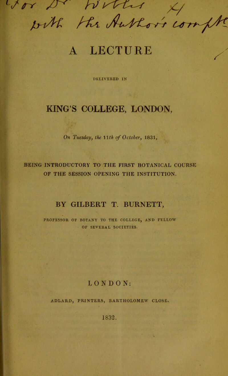 A LECTURE DELIVERED IN KING’S COLLEGE, LONDON, On Tuesday, the Wth of October, 1831, BEING INTRODUCTORY TO THE FIRST BOTANICAL COURSE OF THE SESSION OPENING THE INSTITUTION. BY GILBERT T. BURNETT, PROFESSOR OF BOTANY TO THE COLLEGE, AND FELLOW OF SEVERAL SOCIETIES. LONDON: ADLARD, PRINTERS, BARTHOLOMEW CLOSE. 1832.