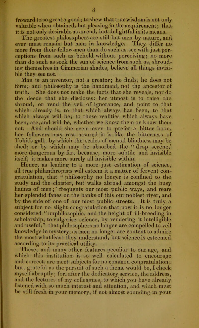 / 3 froward to so great a good; to shew that true wisdom is not only valuable when obtained, but pleasing in the acquirement; that it is not only desirable as an end, but delightful in its means. The greatest philosophers are still but men by nature, and ever must remain but men in knowledge. They differ no more from their fellow-men than do such as see with just per- ceptions from such as behold without perceiving; no more than do such as seek the sun of science from such as, shroud- ing themselves in Cimmerian shades, believe all things invisi- ble they see not. Man is an inventor, not a creator; he finds, he does not form; and philosophy is the handmaid, not thp ancestor of truth. She does not make the facts that she reveals, nor do the deeds that she discloses: her utmost is to raise the shroud, or rend the veil of ignorance, and point to that which already is, to that which always has been, to that which always will be; to those realities which always have been, are, and will be, whether we know them or know them not. And should she seem ever to prefer a bitter boon, her followers may rest assured it is like the bitterness of Tobit’s gall, by which the scales of mental blindness may be shed; or by which may be absorbed the “drop serene,’ jnore dangerous by far, because, more subtile and invisible itself, it makes more surely all invisible within. Hence, as leading to a more just estimation of science, all true philanthropists will esteem it a matter of fervent con- gratulation, that “ philosophy no longer is confined to the study and the cloister, but walks abroad amongst the busy haunts of menfrequents our most public ways, and rears her splendid fanes on the banks of this our noblest river, and by the side of one of our most public streets. It is truly a subject for no slight congratulation that now it is no longer considered “ unphilosophic, and the height of ill-breeding in scholarship, to vulgarise science, by rendering it intelligible and useful;” that philosophers no longer are compelled to veil knowledge in mystery, as men no longer are content to admire the most what least they understand, but science is esteemed according to its practical utility. These, and many other features peculiar to our age, and which this institution is so well calculated to encourage and correct, are meet subjects for no common congratulation; but, grateful as the pursuit of such a theme would be, I check myself abruptly; for, after the dedicatory service, the address, and the lectures of my colleagues, to which you have already listened with so much interest and attention, and which must be still fresh in your memory, if not almost sounding in your
