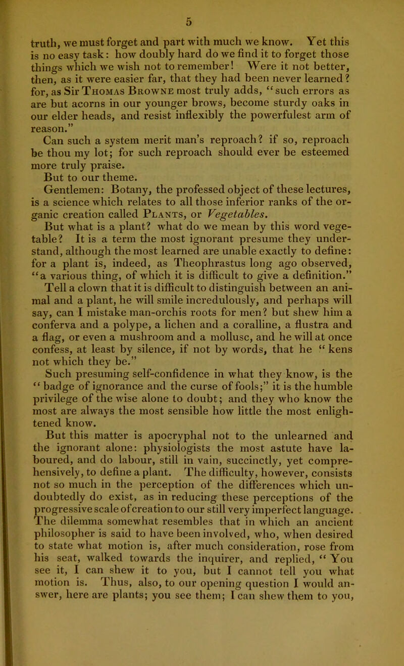 truth, we must forget and part with much we know. Yet this is no easy task: how doubly hard do we find it to forget those things Mdiich we wish not to remember! Were it not better, then, as it were easier far, that they had been never learned ? for, as Sir Thomas Browne most truly adds, “such errors as are but acorns in our younger brows, become sturdy oaks in our elder heads, and resist inflexibly the powerfulest arm of reason.” Can such a system merit man’s reproach? if so, reproach be thou my lot; for such reproach should ever be esteemed more truly praise. But to our theme. Gentlemen: Botany, the professed object of these lectures, is a science which relates to all those inferior ranks of the or- ganic creation called Plants, or Vegetables. But what is a plant? what do we mean by this word vege- table? It is a term the most ignorant presume they under- stand, although the most learned are unable exactly to define: for a plant is, indeed, as Theophrastus long ago observed, “a various thing, of which it is difficult to give a definition.” Tell a clown that it is difficult to distinguish between an ani- mal and a plant, he will smile incredulously, and perhaps will say, can I mistake man-orchis roots for men? but shew him a conferva and a polype, a lichen and a coralline, a flustra and a flag, or even a mushroom and a mollusc, and he will at once confess, at least by silence, if not by words, that he “ kens not which they be.” Such pi’esuming self-confidence in what they know, is the “ badge of ignorance and the curse of fools;” it is the humble privilege of the wise alone to doubt; and they who know the most are always the most sensible how little the most enligh- tened know. But this matter is apocryphal not to the unlearned and the ignorant alone: physiologists the most astute have la- boured, and do labour, still in vain, succinctly, yet compre- hensively, to define a plant. The difficulty, however, consists not so much in the perception of the differences which un- doubtedly do exist, as in reducing these perceptions of the progressive scale of creation to our still very imperfect language. The dilemma somewhat resembles that in which an ancient philosopher is said to have been involved, who, w'hen desired to state what motion is, after much consideration, rose from his seat, walked towards the inquirer, and replied, “ You see it, I can shew it to you, but I cannot tell you what motion is. Thus, also, to our opening question I would an- swer, here are plants; you see them; 1 can shew them to you.