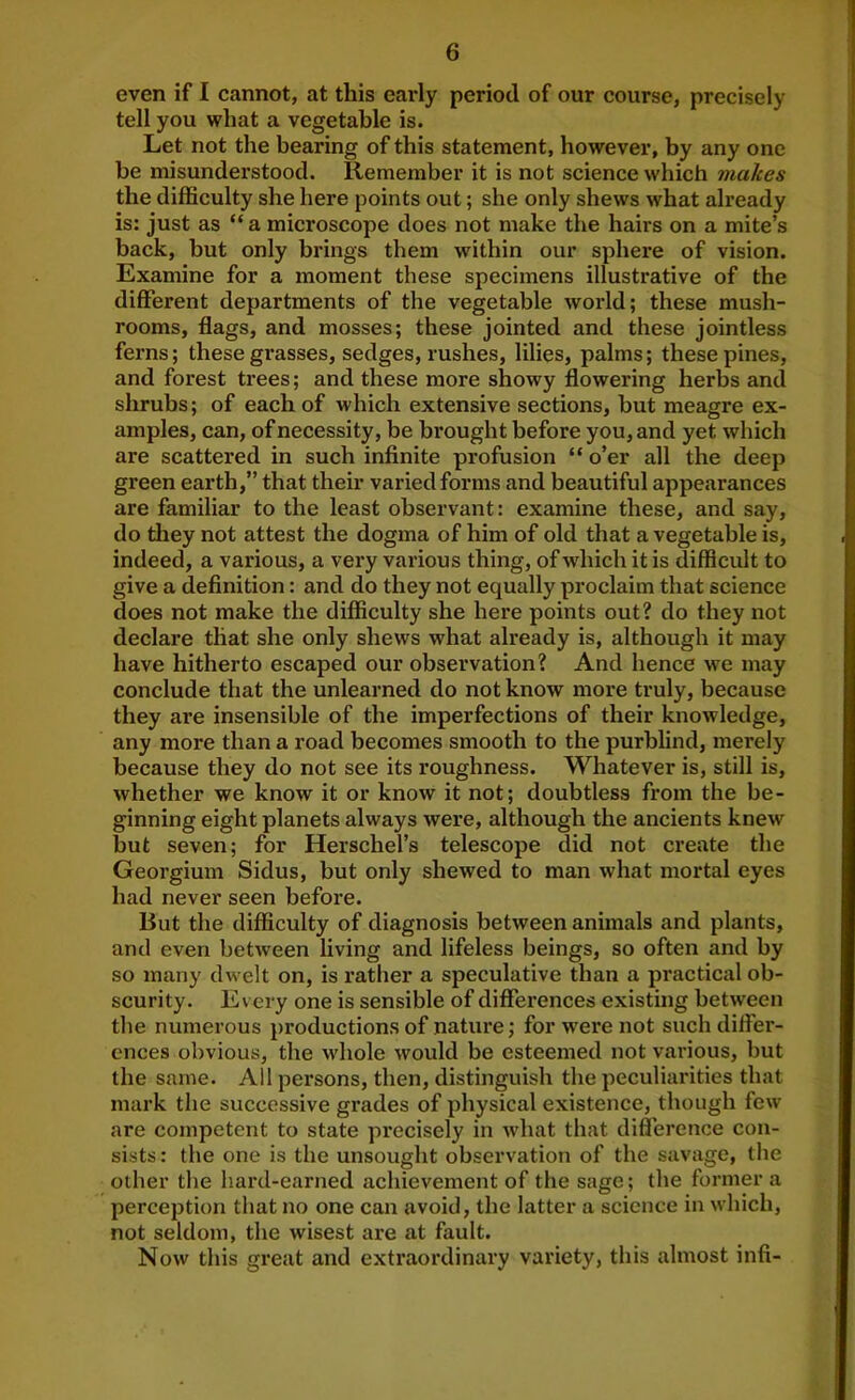 even if I cannot, at this early period of our course, precisely tell you what a vegetable is. Let not the bearing of this statement, however, by any one be misunderstood. Remember it is not science which makes the difficulty she here points out; she only shews what already is: just as “ a microscope does not make the hairs on a mite’s back, but only brings them within our sphere of vision. Examine for a moment these specimens illustrative of the different departments of the vegetable world; these mush- rooms, flags, and mosses; these jointed and these jointless ferns; these grasses, sedges, rushes, lilies, palms; these pines, and forest trees; and these more showy flowering herbs and shrubs; of each of which extensive sections, but meagre ex- amples, can, of necessity, be brought before you, and yet which are scattered in such infinite profusion “ o’er all the deep green earth,” that their varied forms and beautiful appearances are familiar to the least observant: examine these, and say, do tliey not attest the dogma of him of old that a vegetable is, indeed, a various, a very various thing, of which it is difficult to give a definition: and do they not equally proclaim that science does not make the difficulty she here points out? do they not declare that she only shews what already is, although it may have hitherto escaped our observation? And hence we may conclude that the unlearned do not know more truly, because they ai’e insensible of the imperfections of their knowledge, any more than a road becomes smooth to the purbfind, merely because they do not see its roughness. Whatever is, still is, whether we know it or know it not; doubtless from the be- ginning eight planets always were, although the ancients knew but seven; for Herschel’s telescope did not create the Georgium Sidus, but only shewed to man what mortal eyes had never seen before. But the difficulty of diagnosis between animals and plants, and even between living and lifeless beings, so often and by so many dwelt on, is rather a speculative than a practical ob- scurity. Every one is sensible of differences existing between the numerous productions of nature; for w'ere not such differ- ences obvious, the whole would be esteemed not various, but the same. All persons, then, distinguish the peculiarities that mark the successive grades of physical existence, though few are competent to state precisely in what that difierence con- sists : the one is the unsought observation of the savage, the other the b.ard-earned achievement of the sage; the former a perception that Jio one can avoid, the latter a science in which, not seldom, the wisest are at fault. Now this great and extraordinary variety, this almost infi-