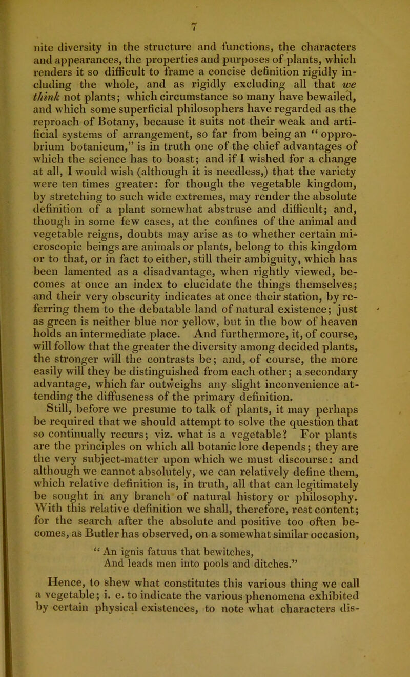 i nite diversity in the structure and functions, the cliaracters and appearances, the properties and purposes of plants, which renders it so difficult to frame a concise definition rigidly in- cluding the whole, and as rigidly excluding all that we think not plants; which circumstance so many have bewailecl, and which some superficial philosophers have regarded as the reproach of Botany, because it suits not their weak and arti- ficial systems of arrangement, so far from being an “ oppro- brium botanicum,” is in truth one of the chief advantages of which the science has to boast; and if I wished for a change at all, 1 would wish (although it is needless,) that the variety were ten times greater: for though the vegetable kingdom, by stretching to such wide extremes, may render the absolute definition of a plant somewhat abstruse and difficult; and, though in some few cases, at the confines of the animal and vegetable reigns, doubts may arise as to whether certain mi- ci’oscopic beings are animals or plants, belong to this kingdom or to that, or in fact to either, still their ambiguity, which has been lamented as a disadvantage, when rightly viewed, be- comes at once an index to elucidate the things themselves; and their very obscurity indicates at once their station, by re- ferring them to the debatable land of natural existence; just as green is neither blue nor yellow, but in the bow of heaven holds an intermediate place. And furthermore, it, of course, will follow that the greater the diversity among decided plants, the stronger will the contrasts be; and, of course, the more easily will they be distinguished from each other; a secondary advantage, which far outweighs any slight inconvenience at- tending the diffuseness of the primary definition. Still, before we presume to talk of plants, it may perhaps be required that we should attempt to solve the question that so continually recurs; viz. what is a vegetable? For plants are the principles on which all botanic lore depends; they are the very subject-matter upon which we must discourse: and although we cannot absolutely, we can relatively define them, which relative definition is, in truth, all that can legitimately be sought in any branch of natural history or philosophy. With this relative definition we shall, therefore, rest content; for the search after the absolute and positive too often be- comes, as Butler has observed, on a somewhat similar occasion, “ An ignis fatuus that bewitches. And leads men into pools and ditches.” Hence, to shew what constitutes this various thing we call a vegetable; i. e. to indicate the various phenomena exhibited by certain physical existences, to note what characters dis-