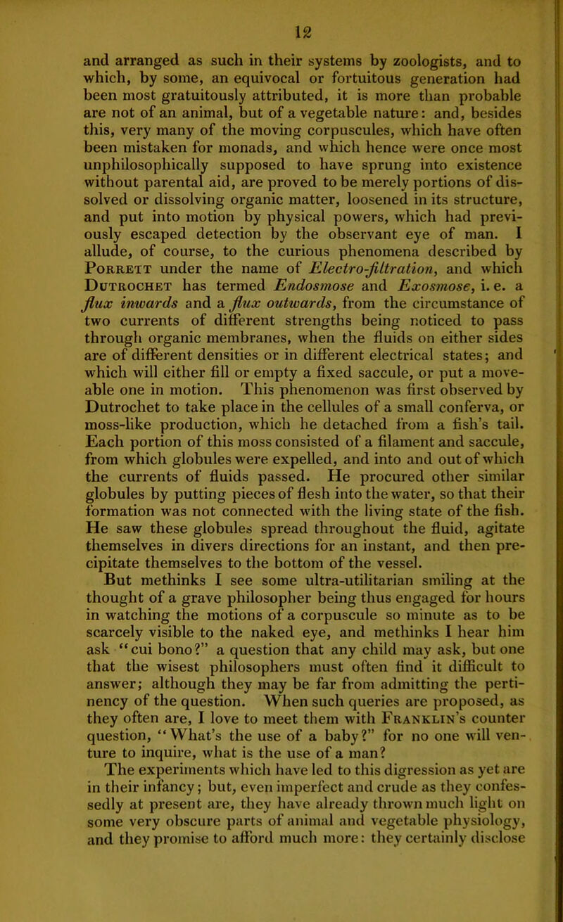 and arranged as such in their systems by zoologists, and to which, by some, an equivocal or fortuitous generation had been most gratuitously attributed, it is more than probable are not of an animal, but of a vegetable nature: and, besides this, very many of the moving corpuscules, which have often been mistaken for monads, and which hence were once most unphilosophically supposed to have sprung into existence without parental aid, are proved to be merely portions of dis- solved or dissolving organic matter, loosened in its structure, and put into motion by physical powers, which had previ- ously escaped detection by the observant eye of man. 1 allude, of course, to the curious phenomena described by PoRRETT under the name of Electro-filtration, and which Dutrochet has termed Endosmose and Exosmose, i. e. a flux inwards and a flux outwards, from the circumstance of two currents of different sti’engths being noticed to pass through organic membranes, when the fluids on either sides are of different densities or in different electrical states; and which will either fill or empty a fixed saccule, or put a move- able one in motion. This phenomenon was first observed by Dutrochet to take place in the cellules of a small conferva, or moss-like production, which he detached from a fish’s tail. Each portion of this moss consisted of a filament and saccule, from which globules were expelled, and into and out of which the currents of fluids passed. He procured other similar globules by putting pieces of flesh into the water, so that their formation was not connected with the living state of the fish. He saw these globules spread throughout the fluid, agitate themselves in divers directions for an instant, and then pre- cipitate themselves to the bottom of the vessel. But methinks I see some ultra-utilitarian smiling at the thought of a grave philosopher being thus engaged for hours in watching the motions of a corpuscule so minute as to be scarcely visible to the naked eye, and methinks I hear him ask “cui bono?” a question that any child may ask, but one that the wisest philosophers must often find it difficult to answer; although they may be far from admitting the perti- nency of the question. When such queries are proposed, as they often are, I love to meet them with Franklin’s counter question, “What’s the use of a baby?” for no one will ven- ture to inquire, what is the use of a man? The experiments which have led to this digression as yet are in their infancy; but, even imperfect and crude as they confes- sedly at present are, they have already thrown much light on some very obscure parts of animal and vegetable physiology, and they promise to afford much more: they certainly disclose