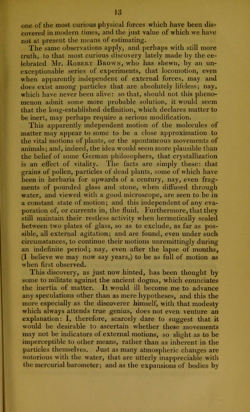 one of the most curious physical forces which have been dis- covered in modern times, and the just value of which we have not at present the means of estimating. The same observations apply, and perhaps with still more truth, to that most curious discovery lately made by the ce- lebrated Mr. Robert Brown, who has shewn, by an un- exceptionable series of experiments, that locomotion, even when apparently independent of external forces, may and does exist among particles that are absolutely lifeless; nay, which have never been alive: so that, should not this pheno- menon admit some more probable solution, it would seem that the long-established definition, which declares matter to be inert, may perhaps require a serious modification. This apparently independent motion of the molecules of matter may appear to some to be a close approximation to the vital motions of plants, or the spontaneous movements of animals; and, indeed, the idea would seem more plausible than the belief of some German philosophers, that crystallization is an effect of vitality. The facts are simply these: that grains of pollen, particles of dead plants, some of which have been in herbaria for upwards of a century, nay, even frag- ments of pounded glass and stone, when diffused through water, and viewed with a good microscope, are seen to be in a constant state of motion; and this independent of any eva- poration of, or currents in, the fluid. Furthermore, that they still maintain their restless activity when hermetically sealed between two plates of glass, so as to exclude, as far as pos- sible, all external agitation; and are found, even under such circumstances, to continue their motions unremittingly during an indefinite period; nay, even after the lapse of months, (I believe we may now say years,) to be as full of motion as when first observed. This discovery, as just now hinted, has been thought by some to militate against the ancient dogma, which enunciates the inertia of matter. It would ill become me to advance any speculations other than as mere hypotheses, and this the more especially as the discoverer himself, with that modesty which always attends true genius, does not even venture an explanation: I, therefore, scarcely dare to suggest that it would be desirable to ascertain whether these movements may not be indicators of external motions, so slight as to be imperceptible to other means, rather than as inhei-ent in the particles themselves. Just as many atmospheric changes are notorious with the water, that are utterly inappreciable with the mercurial barometer; and as the expansions of bodies by