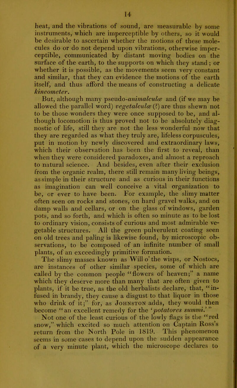 heat, and the vibrations of sound, are measurable by some instruments, which are imperceptible by others, so it would be desirable to ascertain whether the motions of these mole- cules do or do not depend upon vibrations, otherwise imper- ceptible, communicated by distant moving bodies on the surface of the earth, to the supports on which they stand; or whether it is possible, as the movements seem very constant and similar, that they can evidence the motions of the earth itself, and thus ajdbrd the means of constructing a delicate kineometer. But, although many -psenAo-animaleulce and (if we may be allowed the parallel word) vegetalculcs (?) are thus shewn not to be those wonders they were once supposed to be, and al- though locomotion is thus pi’oved not to be absolutely diag- nostic of life, still they are not the less wonderful now that they are regarded as what they truly are, lifeless corpuscules, put in motion by newly discovered and extraordinary laws, which their observation has been the first to reveal, than when they were considered paradoxes, and almost a reproach to natural science. And besides, even after their exclusion from the organic realm, there still remain many living beings, as simple in their structure and as curious in their functions as imagination can well conceive a vital organization to be, or ever to have been. For example, the slimy matter often seen on rocks and stones, on hard gravel walks, and on damp walls and cellars, or on the glass of window's, garden pots, and so forth, and which is often so minute as to be lost to ordinary vision, consists of curious and most admirable ve- getable structures. All the green pulverulent coating seen on old trees and paling is likewise found, by microscopic ob- servations, to be composed of an infinite number of small plants, of an exceedingly primitive formation. The slimy masses known as Will o’ the wisps, or Nostocs, are instances of other similar species, some of which are called by the common people “flowers of heaven;” a name which they deserve more than many that are often given to plants, if it be true, as the old herbalists declare, that, “in- fused in brandy, they cause a disgust to that liquor in those who drink of it;” for, as Johnston adds, they would then become “ an excellent remedy for the ‘potatores summi.’ ” Not one of the least curious of the lowdy flags is the “red snow,” which excited so much attention on Captain Ross’s return from the North Pole in 1819. This phenomenon seems in some cases to depend upon the sudden appearance of a very minute plant, which the microscope declares to
