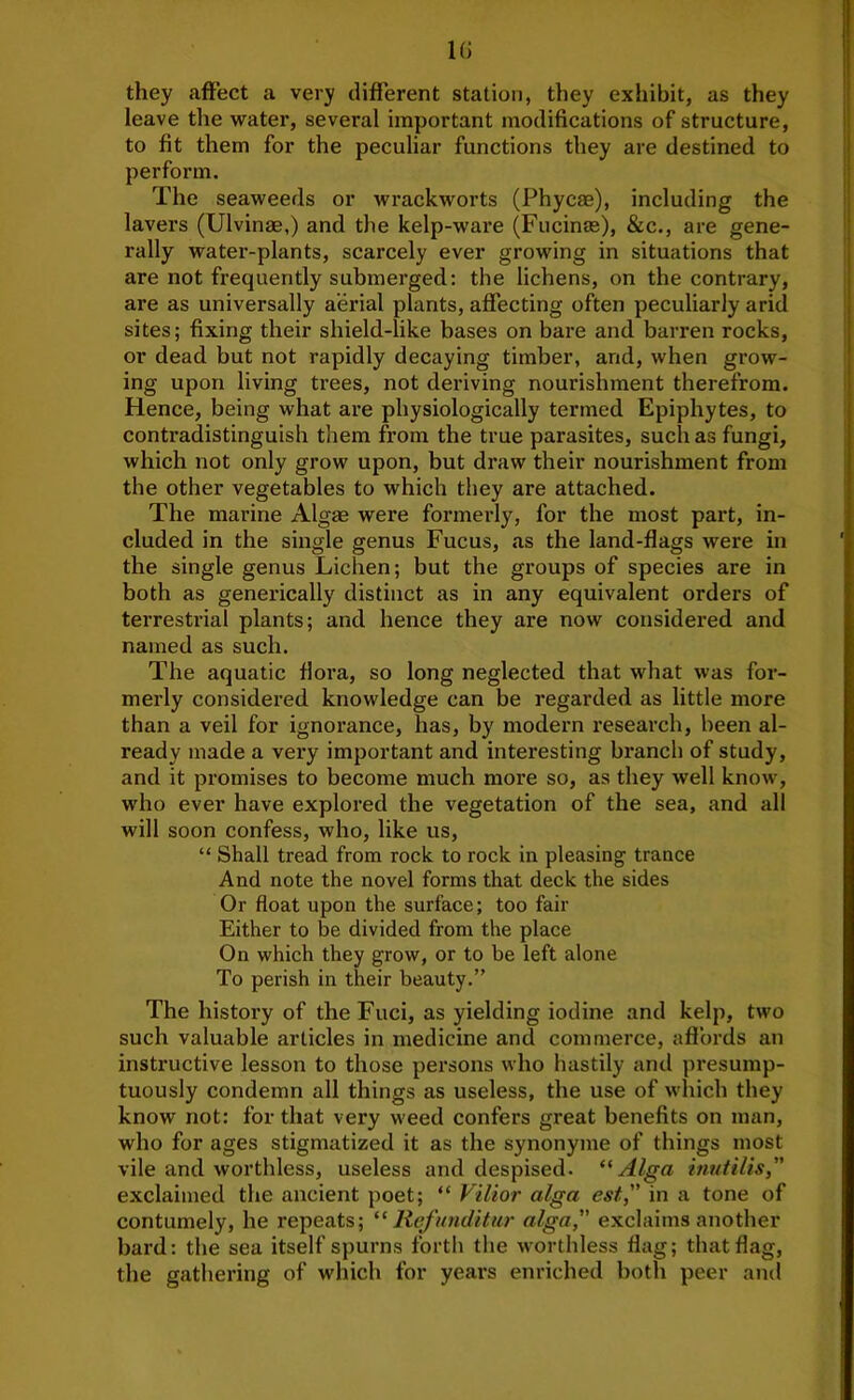 1(J they affect a very different station, they exhibit, as they leave the water, several important modifications of structure, to fit them for the peculiar functions they are destined to perform. The seaweeds or wrackworts (Phycm), including the lavers (Ulvinae,) and the kelp-ware (Fucinash &c., are gene- rally water-plants, scarcely ever growing in situations that are not frequently submerged: the lichens, on the contrary, are as universally aerial plants, affecting often peculiarly arid sites; fixing their shield-like bases on bare and barren rocks, or dead but not rapidly decaying timber, and, when grow- ing upon living trees, not deriving nourishment therefrom. Hence, being what are physiologically termed Epiphytes, to contradistinguish them from the true parasites, such as fungi, which not only grow upon, but draw their nourishment from the other vegetables to which they are attached. The marine Algas were formerly, for the most part, in- cluded in the single genus Fucus, as the land-flags were in the single genus Lichen; but the groups of species are in both as generically distinct as in any equivalent orders of terrestrial plants; and hence they are now considered and named as such. The aquatic flora, so long neglected that what was for- merly considered knowledge can be regarded as little more than a veil for ignorance, has, by modern research, been al- ready made a very important and interesting branch of study, and it promises to become much more so, as they well know, who ever have explored the vegetation of the sea, and all will soon confess, who, like us, “ Shall tread from rock to rock in pleasing trance And note the novel forms that deck the sides Or float upon the surface; too fair Either to be divided from the place On which they grow, or to be left alone To perish in their beauty.” The history of theFuci, as yielding iodine and kelp, two such valuable articles in medicine and commerce, aflbrds an instructive lesson to those persons who hastily and presump- tuously condemn all things as useless, the use of which they know not: for that very weed confers great benefits on man, who for ages stigmatized it as the synonyme of things most vile and worthless, useless and despised. Alga inutilis,” exclaimed the ancient poet; “ Vilior alga est,” in a tone of contumely, he repeats; “ Ri^'nnditur alga, exclaims another bard: the sea itself spurns forth the worthless flag; that flag, the gathering of which for years enriched both peer and