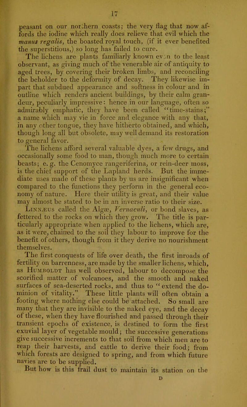 peasant on our norLhern coasts; the very flag that now af- fords the iodine which really does relieve that evil which the mantis regalis, the boasted royal touch, (if it ever benefited the superstitious,) so long has failed to cure. The lichens are plants familiarly known ev:.n to the least observant, as giving much of the venerable air of antiquity to aged trees, by covering their broken limbs, and reconciling the beholder to the deformity of decay. They likewise im- part that subdued appearance and softness in colour and in outline which renders ancient buildings, by their calm gran- deui’, peculiarly impressive: hence in our language, often so admirably emphatic, they have been called “time-stains;” a name which may vie in force and elegance with any that, in any other tongue, they have hitherto obtained, and which, though long all but obsolete, may well demand its restoration to general favor. The lichens afford several valuable dyes, a few drugs, and occasionally some food to man, though much more to certain beasts; e. g. the Cenomyce rangeriferina, or rein-deer moss, is the chief support of the Lapland herds. But the imme- diate uses made of these plants by us are insignificant when compared to the functions they perform in the general eco- nomy of nature. Here their utility is great, and their value may almost be stated to be in an inverse ratio to their size. LinNjEus called the Algae, Vernaculi, or bond slaves, as fettered to the rocks on which they grow. The title is par- ticularly appropriate when applied to the lichens, which are, as it M ere, chained to the soil they labour to improve for the benefit of others, though from it they derive no nomushment themselves. The first conquests of life over death, the first inroads of fertility on barrenness, are made by the smaller lichens, which, as Humboldt has well observed, labour to decompose the scorified matter of volcanoes, and the smooth and naked surfaces of sea-deserted rocks, and thus to “ extend the do- minion of vitality.” These little plants will often obtain a footing where nothing else could be attached. So small are many that they are invisible to the naked eye, and the decay of these, when they have flourished and passed through their transient epochs of existence, is destined to form the first exuvial layer of vegetable mould; the successive generations give successive increments to that soil from which men are to reap their harvests, and cattle to derive their food; from which forests are designed to spring, and from which future navies are to be supplied. But how is this frail dust to maintain its station on the D