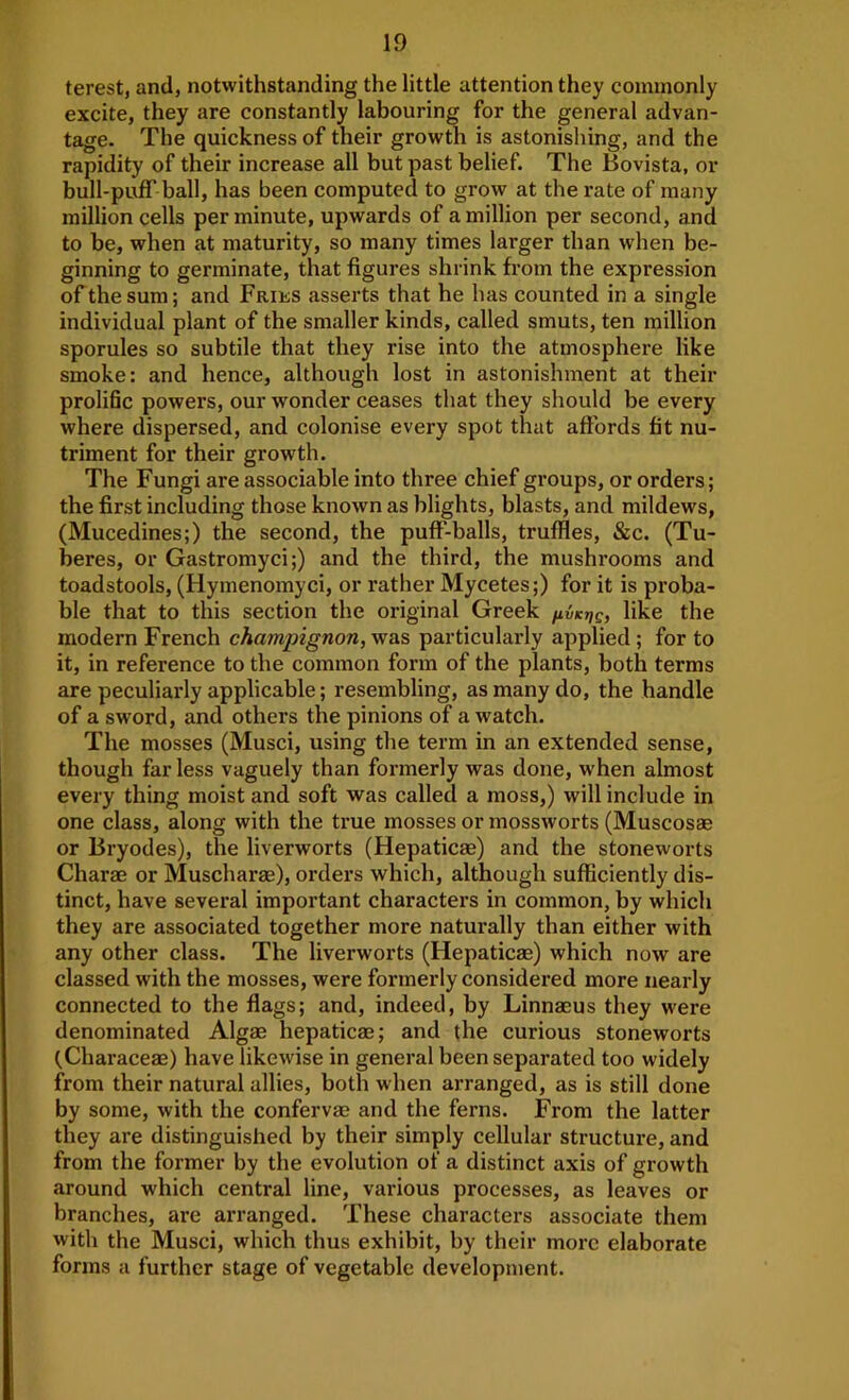 terest, and, notwithstanding the little attention they commonly excite, they are constantly labouring for the general advan- tage. The quickness of their growth is astonishing, and the rapidity of their increase all but past belief. The Bovista, or bull-puff' ball, has been computed to grow at the rate of many million cells per minute, upwards of a million per second, and to be, when at maturity, so many times larger than when be- ginning to germinate, that figures shrink from the expression of the sum; and Fries asserts that he has counted in a single individual plant of the smaller kinds, called smuts, ten million sporules so subtile that they rise into the atmosphere like smoke; and hence, although lost in astonishment at their proliBc powers, our wonder ceases that they should be every where dispersed, and colonise every spot that affords fit nu- triment for their growth. The Fungi are associable into three chief groups, or orders; the first including those known as blights, blasts, and mildews, (Mucedines;) the second, the puff-balls, truffles, &c. (Tu- beres, or Gastromyci;) and the third, the mushrooms and toadstools, (Hymenomyci, or rather Mycetes;) for it is proba- ble that to this section the original Greek /ivkijc, like the modern French champignon,-was particularly applied; for to it, in reference to the common form of the plants, both terms are peculiarly applicable; resembling, as many do, the handle of a sword, and others the pinions of a watch. The mosses (Musci, using the term in an extended sense, though far less vaguely than formerly was done, when almost every thing moist and soft was called a moss,) will include in one class, along with the true mosses or mossworts (Muscosae or Bryodes), the liverworts (Hepaticae) and the stoneworts Charae or Muscharae), orders which, although sufficiently dis- tinct, have several important characters in common, by which they are associated together more naturally than either with any other class. The liverworts (Hepaticag) which now are classed with the mosses, were formerly considered more nearly connected to the flags; and, indeed, by Linnaeus they were denominated Algae hepaticae; and the curious stoneworts (Characeae) have likewise in general been separated too widely from their natural allies, both when arranged, as is still done by some, with the confervae and the ferns. From the latter they are distinguished by their simply cellular structure, and from the former by the evolution of a distinct axis of growth around which central line, various processes, as leaves or branches, are arranged. These characters associate them with the Musci, which thus exhibit, by their more elaborate forms a further stage of vegetable development.
