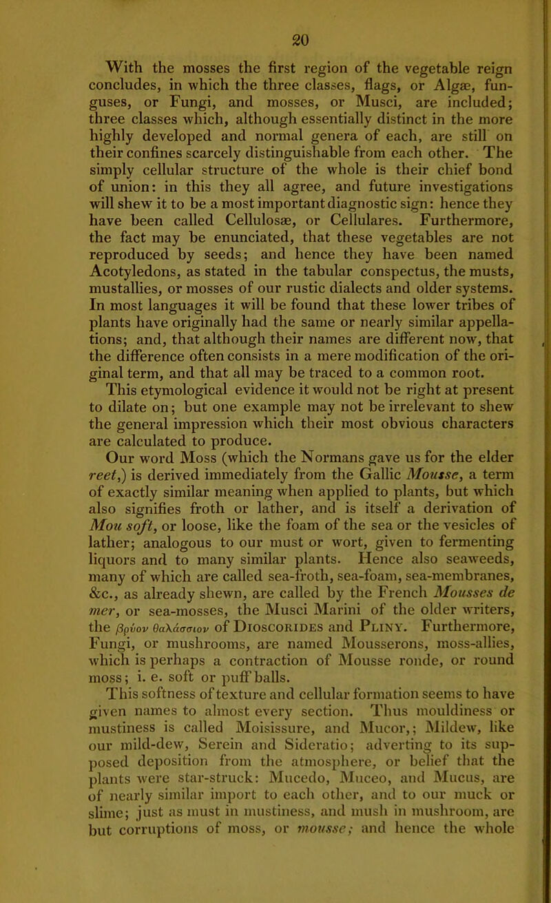 With the mosses the first region of the vegetable reign concludes, in which the three classes, flags, or Algae, fun- guses, or Fungi, and mosses, or Musci, are included; three classes which, although essentially distinct in the more highly developed and normal genera of each, are still on their confines scarcely distinguishable from each other. The simply cellular structure of the whole is their chief bond of union: in this they all agree, and future investigations will shew”^ it to be a most important diagnostic sign: hence they have been called Cellulosae, or Cellulares. Furthermore, the fact may be enunciated, that these vegetables are not reproduced by seeds; and hence they have been named Acotyledons, as stated in the tabular conspectus, the musts, mustallies, or mosses of our rustic dialects and older systems. In most languages it will be found that these lower tribes of plants have originally had the same or nearly similar appella- tions; and, that although their names are different now, that the difference often consists in a mere modification of the ori- ginal term, and that all may be traced to a common root. This etymological evidence it would not be right at present to dilate on; but one example may not be irrelevant to shew the general impression which their most obvious characters are calculated to produce. Our word Moss (which the Normans gave us for the elder reet^ is derived immediately from the Gallic Mousse, a term of exactly similar meaning when applied to plants, but which also signifies froth or lather, and is itself a derivation of Mou soft, or loose, like the foam of the sea or the vesicles of lather; analogous to our must or wort, given to fermenting liquors and to many similar plants. Hence also seaweeds, many of which are called sea-froth, sea-foam, sea-membranes, &c., as already shewn, are called by the French Mousses de mer, or sea-mosses, the Musci Marini of the older writers, the /Spvov QaKaaaiov of Dioscorides and Pliny. Furthermore, Fungi, or muslu*ooms, are named Mousserons, moss-allies, which is perhaps a contraction of Mousse ronde, or round moss; i. e. soft or puffballs. This softness of texture and cellular formation seems to have given names to almost every section. Thus mouldiness or mustiness is called Moisissure, and Mucor,; Mildew, like our mild-dew. Serein and Sideratio; adverting to its sup- posed deposition from the atmosphere, or belief that the plants -were star-struck: Mucedo, Muceo, and Mucus, are of nearly similar imjmrt to each other, and to our muck or slime; just as must in mustiness, and mush in mushroom, are but corruptions of moss, or mousse; and hence the whole