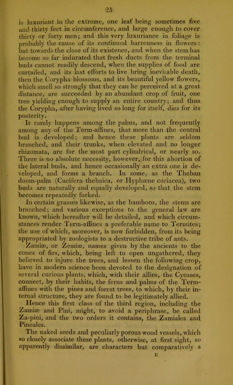 IS luxuriant in the extreme, one leaf being sometimes five anti thirty feet in circumference, and large enough to cover thirty or forty men; and this very luxuriance in foliage is probably the cause of its continued barrenness in flowers: but towards the close of its existence, and when the stem has become so far indurated that fresh ducts from the terminal buds cannot readily descend, when the supplies of food are curtailed, and its last eff'oids to live bring inevitable death, then the Corypha blossoms, and its beautiful yellow flowers, which smell so strongly that they can be pei'ceived at a great distance, are succeeded by an abundant crop of fruit, one tree yielding enough to supply an entire country; and thus the Corypha, after having lived so long for itself, dies for its posterity. It rarely happens among the palms, and not frequently among any of the Term-affines, that more than the central bud is developed; and hence these plants are seldom branched, and their trunks, when elevated and no longer rhizomata, are for the most part cylindrical, or nearly so. There is no absolute necessity, however, for this abortion of the lateral buds, and hence occasionally an extra one is de- veloped, and forms a branch. In some, as the Theban doom-palm (Cucifera thebaica, or Hyphaene coriacea), two buds are naturally and equally developed, so that the stem becomes repeatedly forked. In certain grasses likewise, as the bamboos, the stems are branched; and vai'ious exceptions to the general law are known, which hereafter will be detailed, and which circum- stances render Term-affines a preferable name to Termites; the use of which, moreover, is now forbidden, from its being appropriated by zoologists to a destructive tribe of ants. Zamiae, or Zemiaj, names given by the ancients to the cones of firs, which, being left to open ungathered, they believed to injure the trees, and lessen the following crop, have in modern science been devoted to the designation of several curious plants, which, with their allies, the Cycases, connect, by their habits, the ferns and palms of the Term- affines with the pines and forest trees, to which, by their in- ternal structure, they are found to be legitimately allied. Hence this first class of the third region, including the Zamiaj and Pini, might, to avoid a periphrase, be called Za-pini, and the two orders it contains, the Zamiales and Pineales. The naked seeds and peculiarly porous wood vessels, which so closely associate these plants, otherwise, at first sight, so apparently dissimilar, are characters but comparatively a