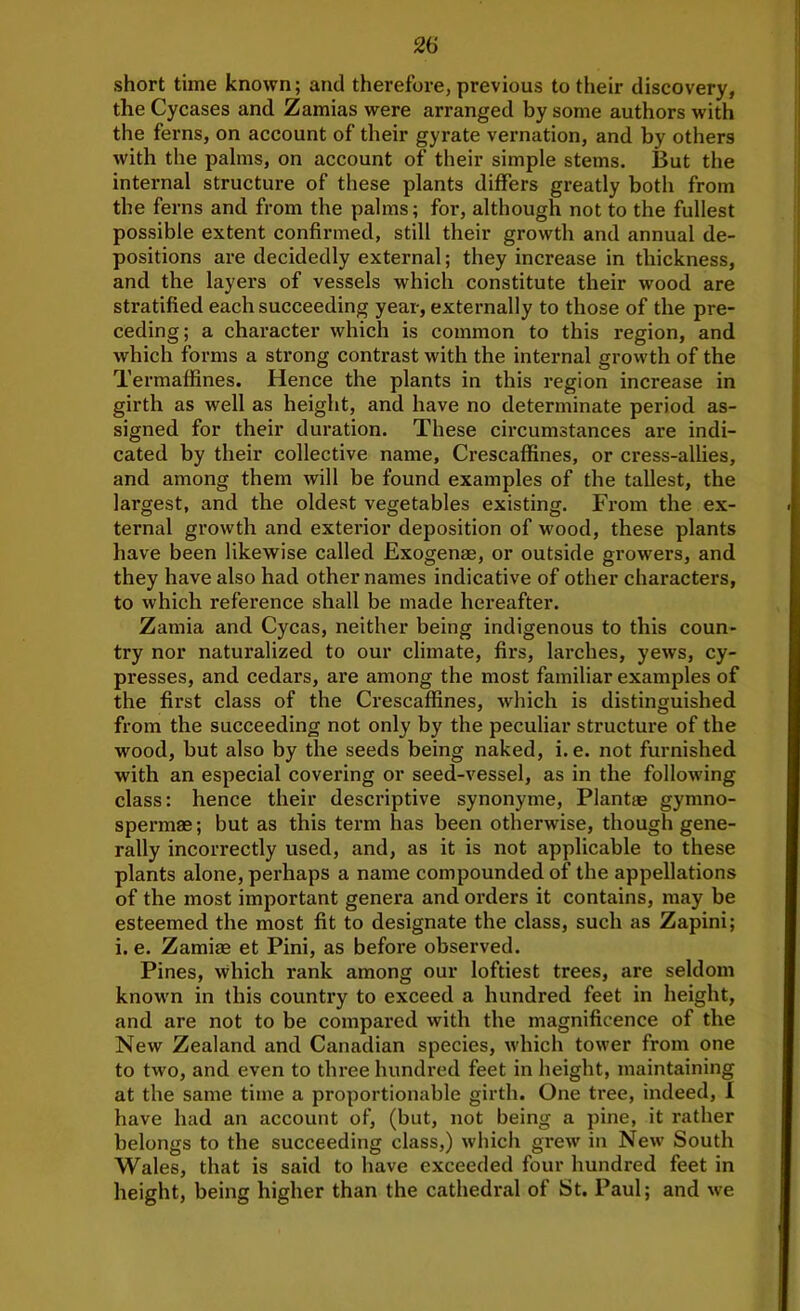short time known; and therefore, previous to their discovery, the Cycases and Zamias were arranged by some authors with the ferns, on account of their gyrate vernation, and by others with the palms, on account of their simple stems. But the internal structure of these plants differs greatly both from the ferns and from the palms; for, although not to the fullest possible extent confirmed, still their growth and annual de- positions are decidedly external; they increase in thickness, and the layers of vessels which constitute their wood are stratified each succeeding year, externally to those of the pre- ceding; a character which is common to this region, and which forms a strong contrast with the internal growth of the Termaffines. Hence the plants in this region increase in girth as well as height, and have no determinate period as- signed for their duration. These circumstances are indi- cated by their collective name, Crescaffines, or cress-allies, and among them will be found examples of the tallest, the largest, and the oldest vegetables existing. From the ex- ternal growth and exterior deposition of w'ood, these plants have been likewise called Exogenae, or outside growers, and they have also had other names indicative of other characters, to which reference shall be made hereafter. Zamia and Cycas, neither being indigenous to this coun- try nor naturalized to our climate, firs, larches, yews, cy- presses, and cedars, are among the most familiar examples of the first class of the Crescaffines, which is distinguished from the succeeding not only by the peculiar structure of the wood, but also by the seeds being naked, i. e. not furnished with an especial covering or seed-vessel, as in the following class: hence their descriptive synonyme. Plant® gymno- sperm®; but as this term has been otherwise, though gene- rally incorrectly used, and, as it is not applicable to these plants alone, perhaps a name compounded of the appellations of the most important genera and orders it contains, may be esteemed the most fit to designate the class, such as Zapini; i. e. Zami® et Pini, as before observed. Pines, which rank among our loftiest trees, are seldom known in this country to exceed a hundred feet in height, and are not to be compared with the magnificence of the New Zealand and Canadian species, which tower from one to two, and even to three hundred feet in height, maintaining at the same time a proportionable girth. One tree, indeed, I have had an account of, (but, not being a pine, it rather belongs to the succeeding class,) which grew in New South Wales, that is said to have exceeded four hundred feet in height, being higher than the cathedral of St. Paul; and we