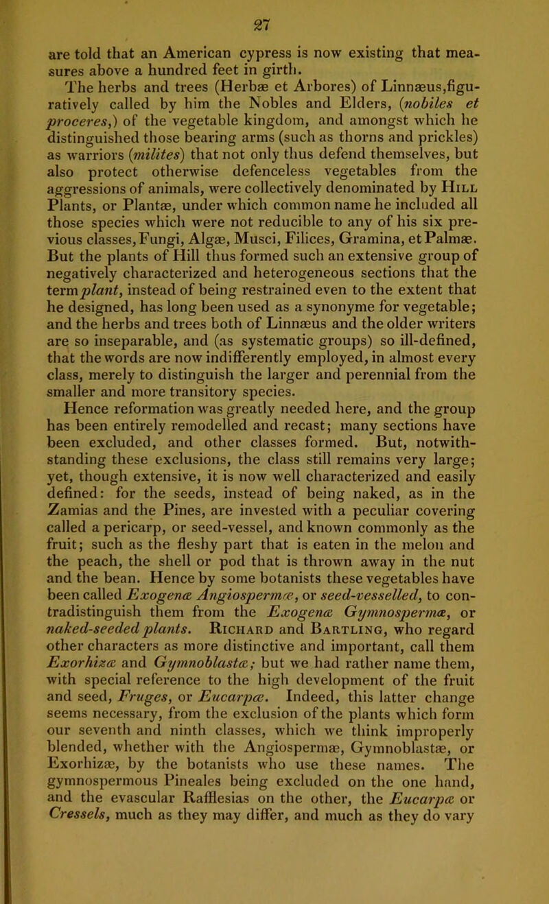 are told that an American cypress is now existing that mea- sures above a hundred feet in girth. The herbs and trees (Herbae et Arbores) of Linnasus,figu- ratively called by him the Nobles and Elders, {nohtles et proceres,) of the vegetable kingdom, and amongst which he distinguished those bearing arms (such as thorns and prickles) as warriors (milites) that not only thus defend themselves, but also protect otherwise defenceless vegetables from the aggressions of animals, were collectively denominated by Hill Plants, or Plantae, under which common name he included all those species which were not reducible to any of his six pre- vious classes,Fungi, Algae, Musci, Filices, Gramina, etPalmae. But the plants of Hill thus formed such an extensive group of negatively characterized and heterogeneous sections that the termplant, instead of being restrained even to the extent that he designed, has long been used as a synonyme for vegetable; and the herbs and trees both of Linnaeus and the older writers are so inseparable, and (as systematic groups) so ill-defined, that the words are now indifferently employed, in almost every class, merely to distinguish the larger and perennial from the smaller and more transitory species. Hence reformation was greatly needed here, and the group has been entirely remodelled and recast; many sections have been excluded, and other classes formed. But, notwith- standing these exclusions, the class still remains very large; yet, though extensive, it is now well characterized and easily defined: for the seeds, instead of being naked, as in the Zamias and the Pines, are invested with a peculiar covering called a pericarp, or seed-vessel, and known commonly as the fruit; such as the fleshy part that is eaten in the melon and the peach, the shell or pod that is thrown away in the nut and the bean. Hence by some botanists these vegetables have been called Exogena Angiospermre, or seed-vesselled, to con- tradistinguish them from the ExogentR Gymnospermoi, or naked-seeded plants. Richard and Bartling, who regard other characters as more distinctive and important, call them Exorhiis<E and Gymnohlasta,; but we had rather name them, with special reference to the high development of the fruit and seed, Fruges, or Eucarpoe. Indeed, this latter change seems necessary, from the exclusion of the plants which form our seventh and ninth classes, which we think improperly blended, whether with the Angiospermae, Gymnoblastaa, or Exorhiza?, by the botanists who use these names. The gymnospermous Pineales being excluded on the one hand, and the evascular Rafllesias on the other, the Eucarpce or Cressets, much as they may differ, and much as they do vary