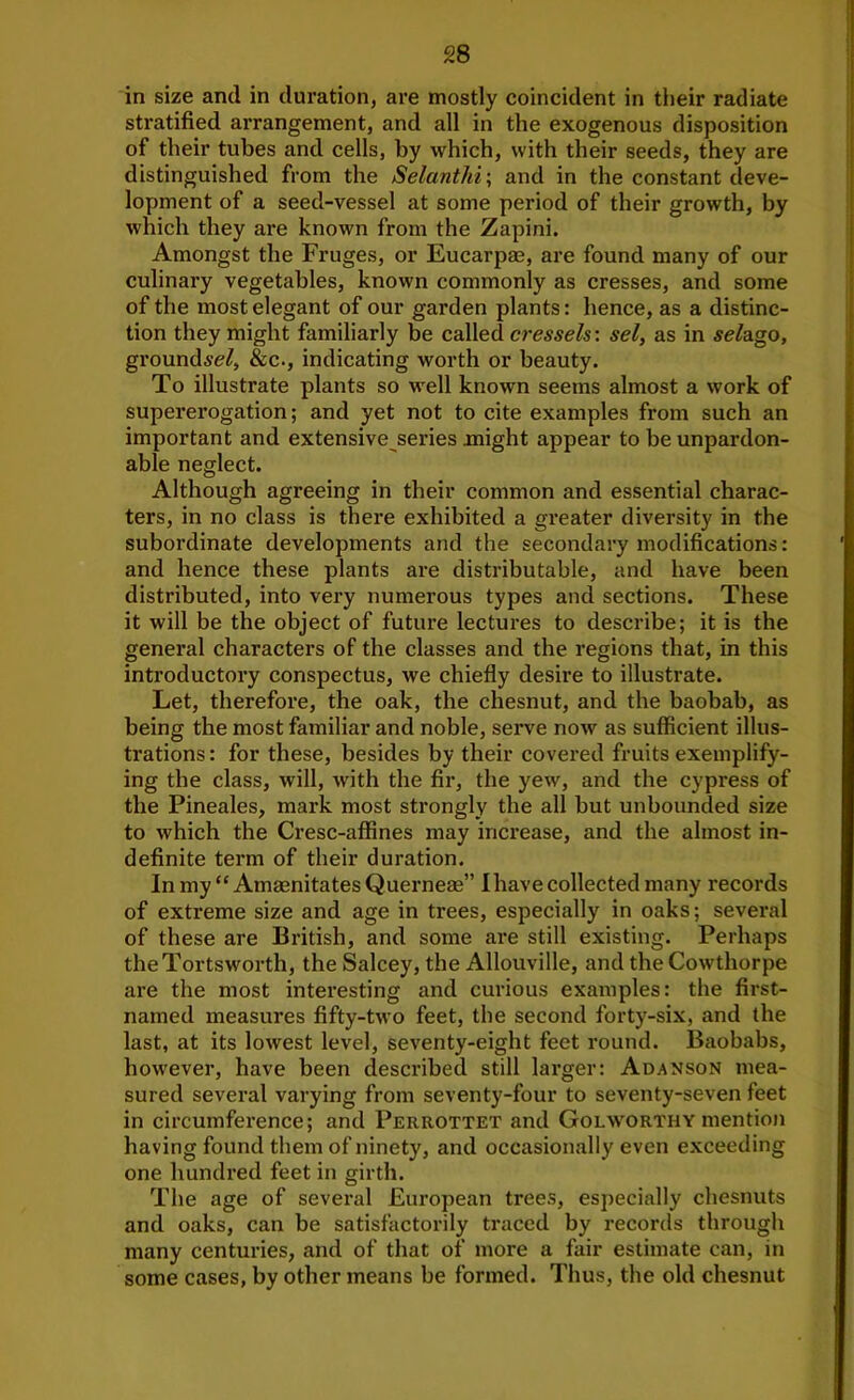 in size and in duration, are mostly coincident in their radiate stratified arrangement, and all in the exogenous disposition of their tubes and cells, by which, with their seeds, they are distinguished from the Selanthi\ and in the constant deve- lopment of a seed-vessel at some period of their growth, by which they are known from the Zapini. Amongst the Fruges, or Eucarpae, are found many of our culinary vegetables, known commonly as cresses, and some of the most elegant of our garden plants: hence, as a distinc- tion they might familiarly be called cressets: set, as in seldigo, ground^re^, &c., indicating worth or beauty. To illustrate plants so well known seems almost a work of supererogation; and yet not to cite examples from such an important and extensive series might appear to be unpardon- able neglect. Although agreeing in their common and essential charac- ters, in no class is there exhibited a greater diversity in the subordinate developments and the secondary modifications: and hence these plants are distributable, and have been distributed, into very numerous types and sections. These it will be the object of future lectures to describe; it is the general characters of the classes and the regions that, in this introductory conspectus, we chiefly desire to illustrate. Let, therefore, the oak, the chesnut, and the baobab, as being the most familiar and noble, serve now as sufficient illus- trations : for these, besides by their covered fruits exemplify- ing the class, will, with the fir, the yew, and the cypress of the Pineales, mark most strongly the all but unbounded size to which the Cresc-affines may increase, and the almost in- definite term of their duration. In my “ Amaenitates Querneae” I have collected many records of extreme size and age in trees, especially in oaks; sevei'al of these are British, and some are still existing. Perhaps theTortsworth, the Salcey, the Allouville, and theCowthorpe are the most interesting and curious examples: the first- named measures fifty-two feet, the second forty-six, and the last, at its lowest level, seventy-eight feet round. Baobabs, however, have been described still larger: Adanson mea- sured several varying from seventy-four to seventy-seven feet in circumference; and Perrottet and GolworthY mention having found them of ninety, and occasionally even exceeding one hundred feet in girth. The age of several European trees, especially chesnuts and oaks, can be satisfactorily traced by records through many centuries, and of that of more a fair estimate can, in some cases, by other means be formed. Thus, the old chesnut