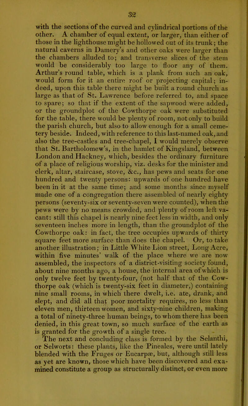 with the sections of the curved and cylindrical portions of the other. A chamber of equal extent, or larger, than either of those in the lighthouse might be hollowed cut of its trunk; the natural caverns in Damery’s and other oaks were larger than the chambers alluded to; and transverse slices of the stem would be considerably too large to floor any of them. Arthur’s round table, which is a plank from such an oak, would form for it an entire roof or projecting capital; in- deed, upon this table there might be built a round church as large as that of St. Lawrence before referred to, and space to spare; so that if the extent of the sapwood were added, or the groundplot of the Cowthorpe oak were substituted for the table, there would be plenty of room, not only to build the parish church, but also to allow enough for a small ceme- tery beside. Indeed, with reference to this last-named oak, and also the tree-castles and tree-chapel, I would merely observe that St. Bartholomew’s, in the hamlet of Kingsland, between London and Hackney, which, besides the ordinary furniture of a place of religious worship, viz. desks for the minister and clerk, altar, staircase, stove, &c., has pews and seats for one hundred and twenty persons: upwards of one hundred have been in it at the same time; and some months since myself made one of a congregation there assembled of nearly eighty persons (seventy-six or seventy-seven were counted), when the pews were by no means crow-ded, and plenty of room left va- cant: still this chapel is nearly nine feet less in wddth, and only seventeen inches more in length, than the groundplot of the Cowthorpe oak: in fact, the tree occupies upwards of thirty square feet more surface than does the chapel. Or, to take another illustration; in Little White Lion street, Long Acre, within five minutes’ w^alk of the place where we are now- assembled, the inspectors of a district-visiting society found, about nine months ago, a house, the internal area of which is only twelve feet by twenty-four, (not half that of the Cow- thorpe oak (which is twenty-six feet in diameter,) containing nine small rooms, in which there dwelt, i.e. ate, drank, and slept, and did all that poor mortality requires, no less than eleven men, thirteen women, and sixty-nine children, making a total of ninety-three human beings, to whom there has been denied, in this great town, so much surface of the earth as is granted for the growth of a single tree. The next and concluding class is formed by the Selanthi, or Selworts: these plants, like the Pineales, were until lately blended with the Fruges or Eucarp®, but, although still less as yet are known, those which have been discovered and exa- mined constitute a group as structurally distinct, or even more