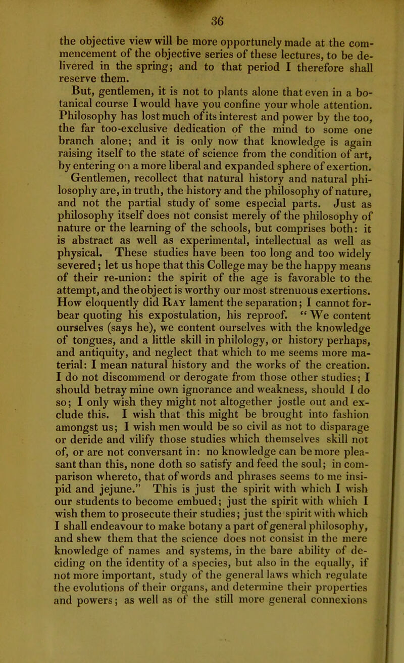 the objective view will be more opportunely made at the com- mencement of the objective series of these lectures, to be de- livered in the spring; and to that period I therefore shall reserve them. But, gentlemen, it is not to plants alone that even in a bo- tanical course I would have you confine your whole attention. Philosophy has lost much of its interest and power by the too, the far too-exclusive dedication of the mind to some one branch alone; and it is only now that knowledge is again raising itself to the state of science from the condition of art, by entering on a more liberal and expanded sphere of exertion. Gentlemen, recollect that natural history and natural phi- losophy are, in truth, the history and the philosophy of nature, and not the partial study of some especial parts. Just as philosophy itself does not consist merely of the philosophy of nature or the learning of the schools, but comprises both: it is abstract as well as experimental, intellectual as well as physical. These studies have been too long and too widely severed; let us hope that this College may be the happy means of their re-union: the spirit of the age is favorable to the attempt, and the object is worthy our most strenuous exertions. How eloquently did Ray lament the separation; I cannot for- bear quoting his expostulation, his reproof. “ We content ourselves (says he), we content ourselves with the knowledge of tongues, and a little skill in philology, or history perhaps, and antiquity, and neglect that which to me seems more ma- terial: I mean natural history and the works of the creation. I do not discommend or derogate from those other studies; I should betray mine own ignorance and weakness, should 1 do so; I only wish they might not altogether jostle out and ex- clude this. I wish that this might be brought into fiishion amongst us; I wish men would be so civil as not to disparage or deride and vilify those studies which themselves skill not of, or are not conversant in: no knowledge can be more plea- sant than this, none doth so satisfy and feed the soul; in com- parison whereto, that of words and phrases seems to me insi- pid and jejune.” This is just the spirit with which I wish our students to become embued; just the spirit with which I wish them to prosecute their studies; just the spirit with which I shall endeavour to make botany a part of general philosophy, and shew them that the science does not consist in the mere knowledge of names and systems, in the bare ability of de- ciding on the identity of a species, but also in the equally, if not more important, study of the general laws which regulate the evolutions of their organs, and determine their properties and powers; as well as of the still more general connexions