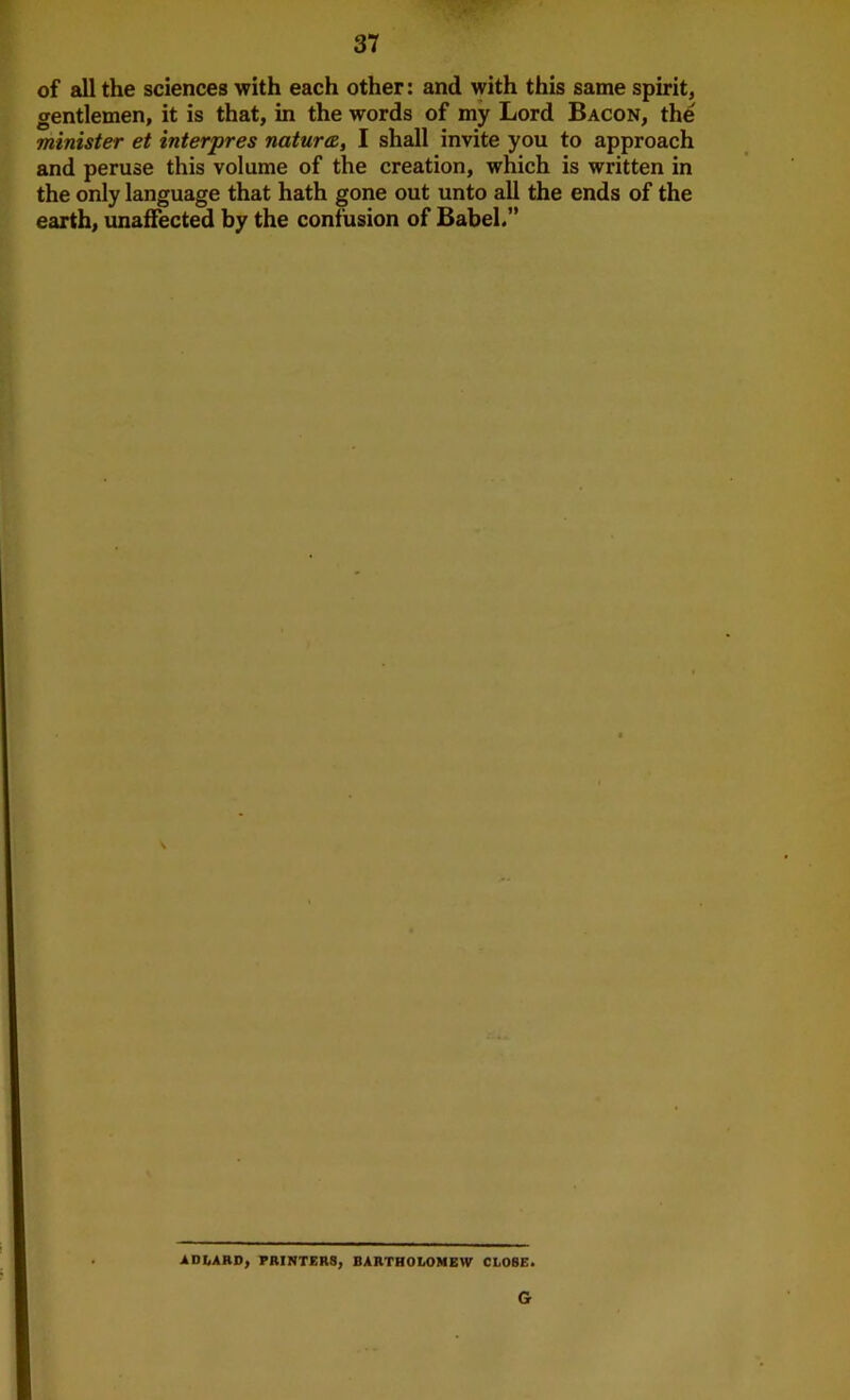 of all the sciences with each other: and with this same spirit, gentlemen, it is that, in the words of my Lord Bacon, the minister et interpres natura, I shall invite you to approach and peruse this volume of the creation, which is written in the only language that hath gone out unto all the ends of the earth, unaffected by the confusion of Babel.” ADbARD, PRINTERS, BARTHOLOMEW CLOSE. G