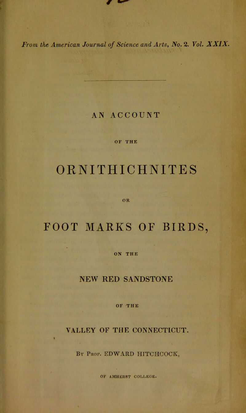 From the American Journal of Science and Arts, No. 2. Vol. XXIX. AN ACCOUNT OF THE ORNITHICHNITES FOOT MARKS OF BIRDS, ON THE NEW RED SANDSTONE OF THE VALLEY OF THE CONNECTICUT. \ By PnoF. EDWARD HITCHCOCK, OF AMHERST COLI.EGB.