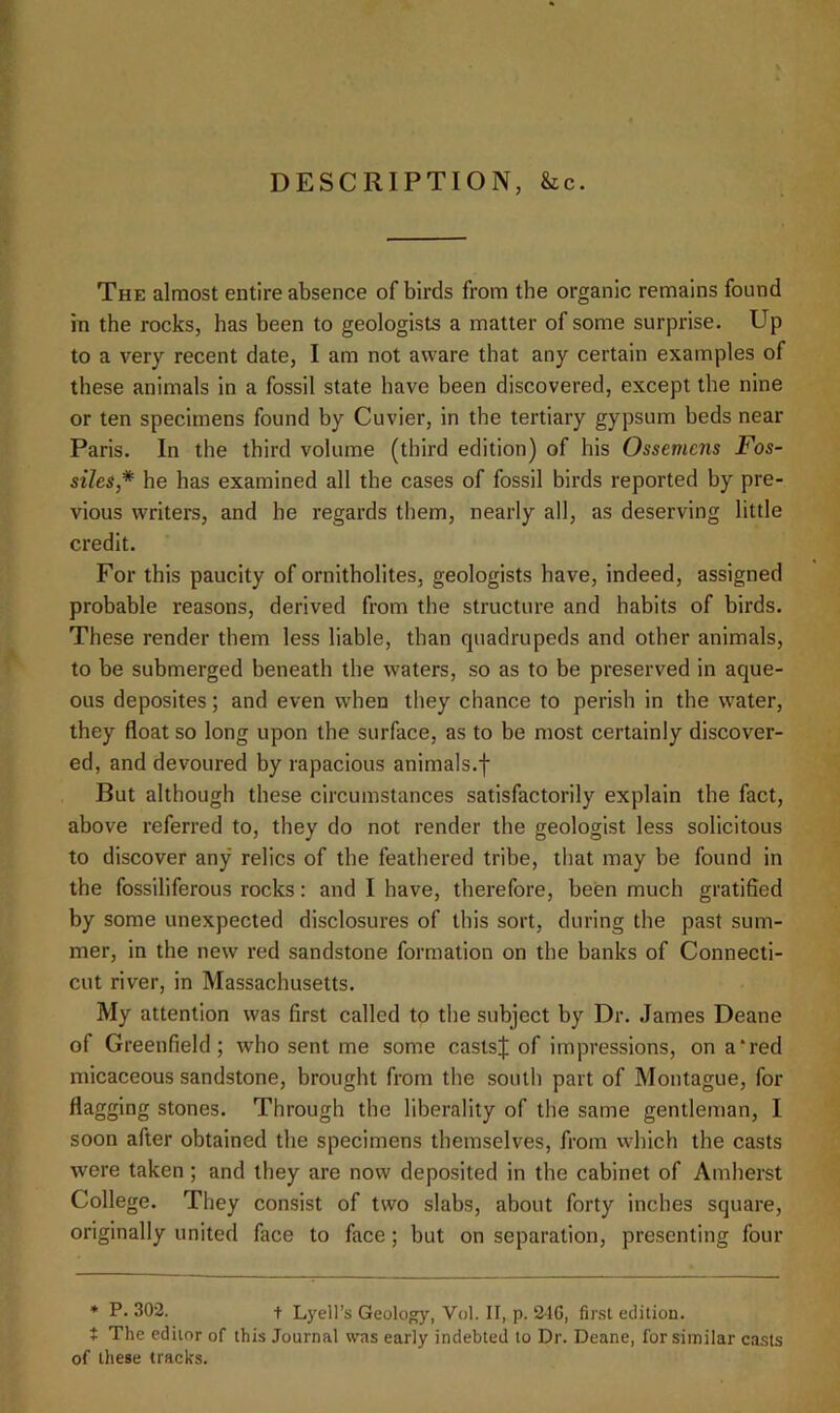 DESCRIPTION, he. The almost entire absence of birds from the organic remains found in the rocks, has been to geologists a matter of some surprise. Up to a very recent date, I am not aware that any certain examples of these animals in a fossil state have been discovered, except the nine or ten specimens found by Cuvier, in the tertiary gypsum beds near Paris. In the third volume (third edition) of his Ossemens Fos- siles* he has examined all the cases of fossil birds reported by pre- vious writers, and he regards them, nearly all, as deserving little credit. For this paucity of ornitholites, geologists have, indeed, assigned probable reasons, derived from the structure and habits of birds. These render them less liable, than quadrupeds and other animals, to be submerged beneath the waters, so as to be preserved in aque- ous deposites; and even when they chance to perish in the water, they float so long upon the surface, as to be most certainly discover- ed, and devoured by rapacious animals.f But although these circumstances satisfactorily explain the fact, above referred to, they do not render the geologist less solicitous to discover any relics of the feathered tribe, that may be found in the fossiliferous rocks: and I have, therefore, been much gratified by some unexpected disclosures of this sort, during the past sum- mer, in the new red sandstone formation on the banks of Connecti- cut river, in Massachusetts. My attention was first called to the subject by Dr. .lames Deane of Greenfield; who sent me some castsj of impressions, on a‘red micaceous sandstone, brought from the south part of Montague, for flagging stones. Through the liberality of the same gentleman, I soon after obtained the specimens themselves, from which the casts were taken; and they are now deposited in the cabinet of Amherst College. They consist of two slabs, about forty inches square, originally united face to face; but on separation, presenting four * P.302. t Lyell’s Geology, Vol. II, p. 21C, first edition, t The editor of this Journal was early indebted to Dr. Deane, for similar casts of these tracks.