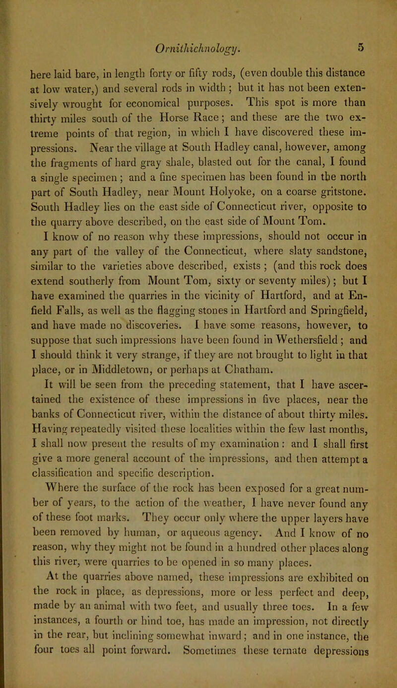 here laid bare, in length forty or fifty rods, (even double this distance at low water,) and several rods in width ; but it has not been exten- sively wrought for economical purposes. This spot is more than thirty miles south of the Horse Race; and these are the two ex- treme points of that region, in which I have discovered these im- pressions. Near the village at South Hadley canal, however, among the fragments of hard gray aliale, blasted out for the canal, I found a single specimen; and a fine specimen has been found in the north part of South Hadley, near Mount Holyoke, on a coarse gritstone. South Hadley lies on the east side of Connecticut river, opposite to the quarry above described, on the east side of JMount Tom. I know of no reason why these impressions, should not occur in any part of the valley of the Connecticut, where slaty sandstone, similar to the varieties above described, exists ; (and this rock does extend southerly from Mount Tom, sixty or seventy miles); but I have examined the quarries in the vicinity of Hartford, and at En- field Falls, as well as the flagging stones in Hartford and Springfield, and have made no discoveries. 1 have some reasons, however, to suppose that such impressions have been found in Wethersfield ; and I should think it very strange, if they are not brought to light in that place, or in Middletown, or perhaps at Chatham. It will be seen from the preceding statement, that I have ascer- tained the existence of these impressions in five places, near the banks of Connecticut river, within the distance of about thirty miles. Having repeatedly visited these localities within the few last months, I shall now present the results of my examination; and I shall first give a more general account of the impressions, and then attempt a classification and specific description. Where the surface of the rock has been exposed for a great num- ber of years, to the action of the weather, I have never found any of these foot marks. They occur only where the upper layers have been removed by human, or aqueous agency. And I know of no reason, why they might not be found in a hundred other places along this river, were quarries to be opened in so many places. At the quarries abov'e named, these impressions are exhibited on the rock in place, as depressions, more or less perfect and deep, made by an animal with two feet, and usually three toes. In a few instances, a fourth or hind toe, has made an impression, not directly in the rear, but inclining somewhat inward; and in one instance, the four toes all point forward. Sometimes these ternate depressions