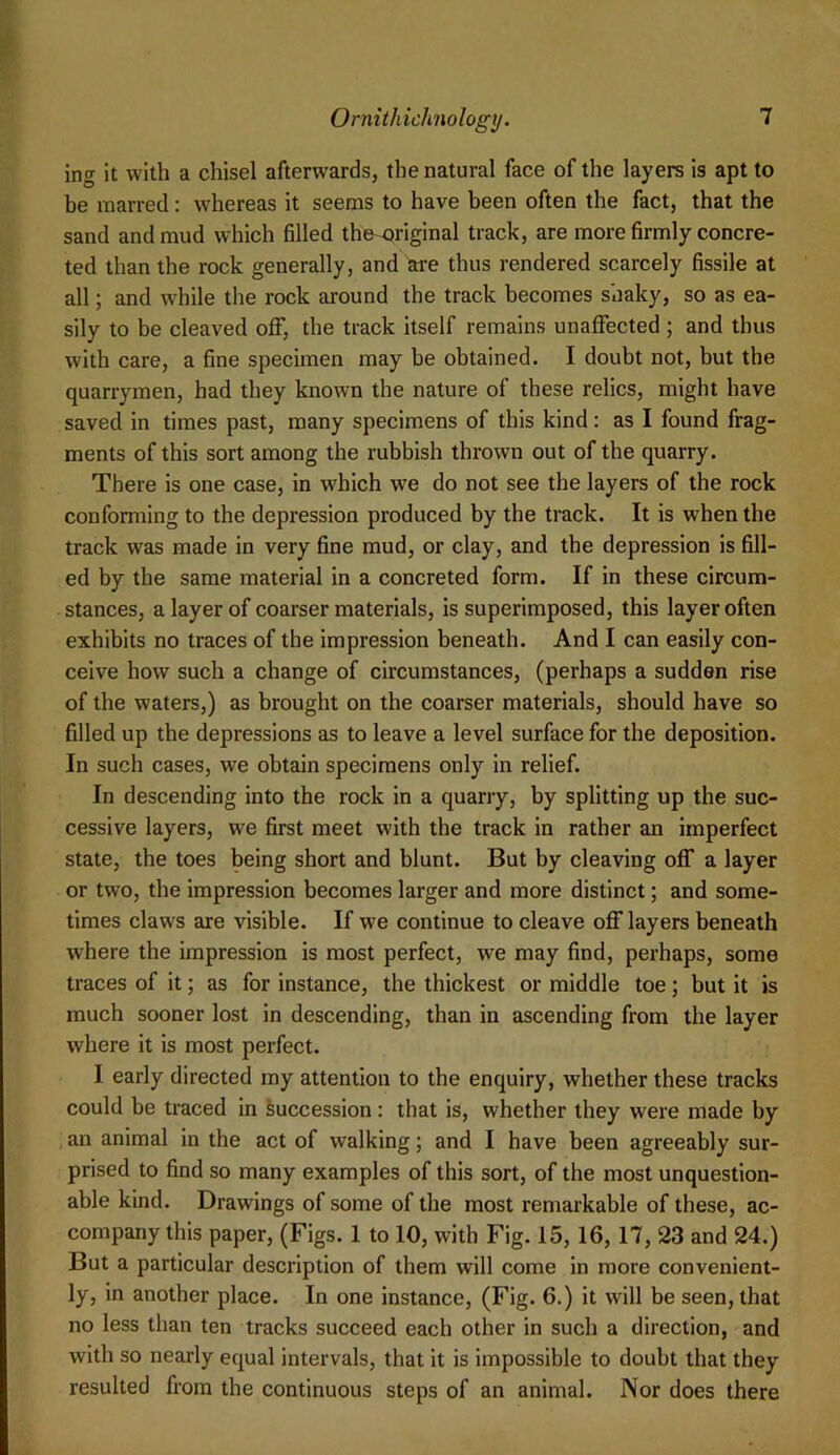 ing it with a chisel afterwards, the natural face of the layers is apt to be marred: whereas it seems to have been often the fact, that the sand and mud which filled the original track, are more firmly concre- ted than the rock generally, and are thus rendered scarcely fissile at all; and while the rock around the track becomes shaky, so as ea- sily to be cleaved off, the track itself remains unaffected ; and thus with care, a fine specimen may be obtained. I doubt not, but the quarrymen, had they known the nature of these relics, might have saved in times past, many specimens of this kind: as I found frag- ments of this sort among the rubbish thrown out of the quarry. There is one case, in which we do not see the layers of the rock conforming to the depression produced by the track. It is when the track was made in very fine mud, or clay, and the depression is fill- ed by the same material in a concreted form. If in these circum- stances, a layer of coarser materials, is superimposed, this layer often exhibits no traces of the impression beneath. And I can easily con- ceive how such a change of circumstances, (perhaps a sudden rise of the waters,) as brought on the coarser materials, should have so filled up the depressions as to leave a level surface for the deposition. In such cases, we obtain specimens only in relief. In descending into the rock in a quarry, by splitting up the suc- cessive layers, we first meet with the track in rather an imperfect state, the toes being short and blunt. But by cleaving off a layer or two, the impression becomes larger and more distinct; and some- times claws are visible. If we continue to cleave off layers beneath where the impression is most perfect, we may find, perhaps, some traces of it; as for instance, the thickest or middle toe; but it is much sooner lost in descending, than in ascending from the layer where it is most perfect. I early directed my attention to the enquiry, whether these tracks could be traced in Succession: that is, whether they were made by an animal in the act of walking; and I have been agreeably sur- prised to find so many examples of this sort, of the most unquestion- able kind. Drawings of some of the most remarkable of these, ac- company this paper, (Figs. 1 to 10, with Fig. 15,16,17, 23 and 24.) But a particular description of them will come in more convenient- ly, in another place. In one instance, (Fig. 6.) it will be seen, that no less than ten tracks succeed each other in such a direction, and with so nearly equal intervals, that it is impossible to doubt that they resulted from the continuous steps of an animal. Nor does there