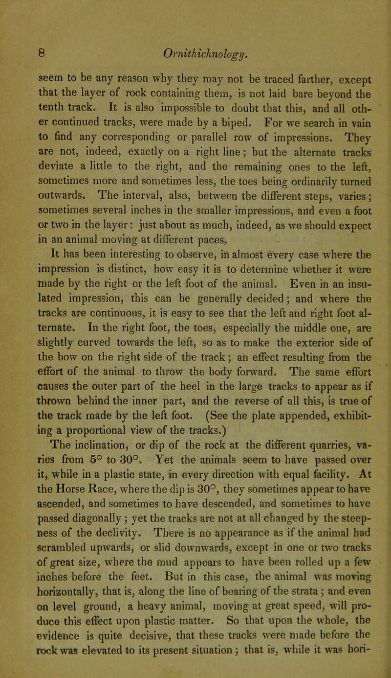 seem to be any reason why they may not be traced farther, except that the layer of rock containing them, is not laid bare beyond the tenth track. It is also impossible to doubt that this, and all oth- er continued tracks, were made by a biped. For we search in vain to find any corresponding or parallel row of impressions. They are not, indeed, exactly on a right line; but the alternate tracks deviate a little to the right, and the remaining ones to the left, sometimes more and sometimes less, the toes being ordinarily turned outwards. The interval, also, between the different steps, varies; sometimes several inches in the smaller impressions, and even a foot or two in the layer: just about as much, indeed, as we should expect in an animal moving at different paces. It has been interesting to observe, in almost every case where the impression is distinct, how easy it is to determine whether it were made by the right or the left foot of the animal. Even in an insu- lated impression, this can be generally decided; and where the tracks are continuous, it is easy to see that the left and right foot al- ternate. In the right foot, the toes, especially the middle one, are slightly curved towards the left, so as to make the exterior side of the bow on the right side of the track; an effect resulting from the effort of the animal to throw the body forward. The same effort causes the outer part of the heel in the large tracks to appear as if thrown behind the inner part, and the reverse of all this, is true of the track made by the left foot. (See the plate appended, exhibit- ing a proportional view of the tracks.) The inclination, or dip of the rock at the different quarries, va- ries from 5° to 30°. Yet the animals seem to have passed over it, while in a plastic state, in every direction with equal facility. At the Horse Race, where the dip is 30°, they sometimes appear to have ascended, and sometimes to have descended, and sometimes to have passed diagonally; yet the tracks are not at all changed by the steep- ness of the declivity. There is no appearance as if the animal had scrambled upwards, or slid downwards, except in one or two tracks of great size, where the mud appears to have been rolled up a few inches before the feet. But in this case, the animal was moving horizontally, that is, along the line of bearing of the strata; and even on level ground, a heavy animal, moving at great speed, will pro- duce this effect upon plastic matter. So that upon the whole, the evidence is quite decisive, that these tracks were made before the rock was elevated to its present situation j that is, while it was hori-