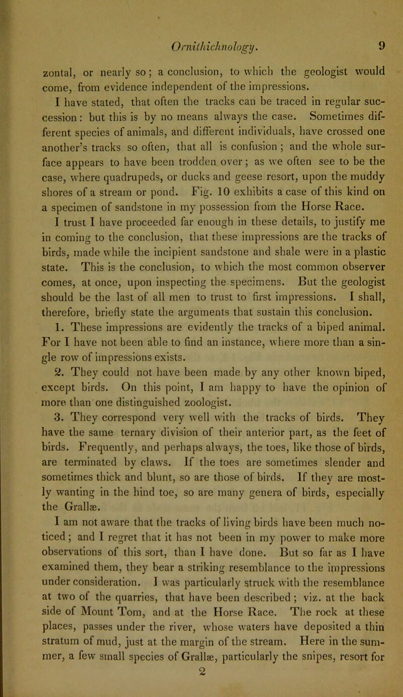 zontal, or nearly so; a conclusion, to which the geologist would come, from evidence independent of the impressions. I have stated, that often the tracks can be traced in regular suc- cession : but this is by no means always the case. Sometimes dif- ferent species of animals, and different individuals, have crossed one another’s tracks so often, that all is confusion ; and the whole sur- face appears to have been trodden over; as we often see to be the case, where quadrupeds, or ducks and geese resort, upon the muddy shores of a stream or pond. Fig. 10 exhibits a case of this kind on a specimen of sandstone in my possession from the Horse Race. I trust I have proceeded far enough in these details, to justify me in coming to the conclusion, that these impressions are the tracks of birds, made w’hile the incipient sandstone and shale were in a plastic state. This is the conclusion, to which the most common observer comes, at once, upon inspecting the specimens. But the geologist should be the last of all men to trust to first impressions. I shall, therefore, briefly state the arguments that sustain this conclusion. 1. These impressions are evidently the tracks of a biped animal. For I have not been able to find an instance, where more than a sin- gle row of impressions exists. 2. They could not have been made by any other known biped, except birds. On this point, I am happy to have the opinion of more, than one distinguished zoologist. 3. They correspond very well with the tracks of birds. They have the same ternary division of their anterior part, as the feet of birds. Frequently, and perhaps always, the toes, like those of birds, are terminated by claws. If the toes are sometimes slender and sometimes thick and blunt, so are those of birds. If they are most- ly wanting in the hind toe, so are many genera of birds, especially the Grallae. I am not aware that the tracks of living birds have been much no- ticed ; and I regret that it has not been in my power to make more observations of this sort, than 1 have done. But so far as I have examined them, they bear a striking resemblance to the impressions under consideration. I was particularly struck with the resemblance at two of the quarries, that have been described; viz. at the back side of Mount Tom, and at the Horse Race. The rock at these places, passes under the river, wdiose waters have deposited a thin stratum of mud, just at the margin of the stream. Here in the sum- mer, a few small species of Grallse, particularly the snipes, resort for 2