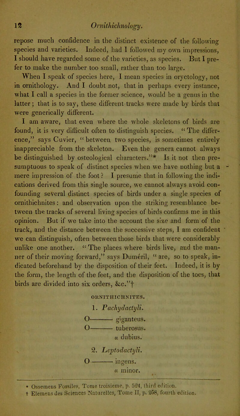 repose much confidence In the distinct existence of the following species and varieties. Indeed, had 1 followed my own impressions, I should have regarded some of the varieties, as species. But I pre- fer to make the number too small, rather than too large. When I speak of species here, I mean species in oryctology, not in ornithology. And I doubt not, that in perhaps every instance, what I call a species in the former science, would be a genus in the latter; that is to say, these different tracks were made by birds that were generically different. I am aware, that even where the whole skeletons of birds are found, it is very difficult often to distinguish species. “ The differ- ence,” says Cuvier, “ between two species, is sometimes entirely inappreciable from the skeleton. Even the genera cannot always be distinguished by osteological characters.”* Is it not then pre- sumptuous to speak of distinct species when we have nothing but a mere impression of the foot ? I presume that in following the indi- cations derived from this single source, we cannot always avoid con- founding several distinct species of birds under a single species of ornithichnites: and observation upon the striking resemblance be- tween the tracks of several living species of birds confirms me in this opinion. But if we take into the account the size and form of the track, and the distance between the successive steps, I am confident we can distinguish, often between those birds that were considerably unlike one another. “ The places where birds live, and the man- ner of their moving forward,” says Dumeril, “ are, so to speak, in- dicated beforehand by tbe disposition of their feet. Indeed, it is by the form, the length of the feet, and the disposition of the toes, that birds are divided into six orders, &tc.”f OUNITHICHNITES. 1. Pachjdactyli. O giganteus. O tuberosus. a dubius. 2. Lcptodactyli. O ingens. a minor. • » * Ossemeus Possiles, Tome troisieme, p. 524, third edition, t Eleinens des Sciences Naturellcs, Tome II, p. 2o8, fourth edition.