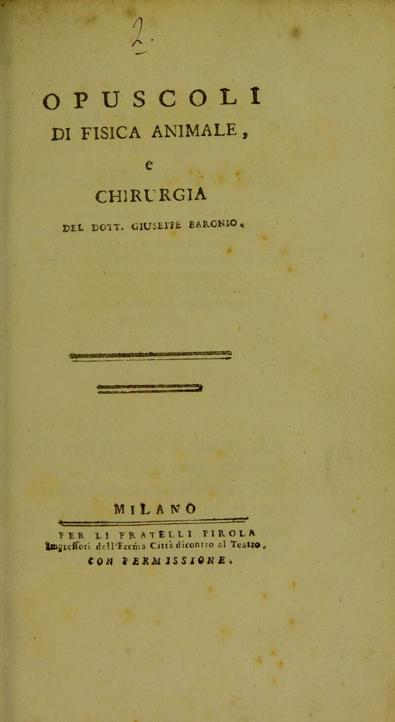 ^ i / 0 OPUSCOLI DI FISICA ANIMALE, e CHIRURGIA DEL DOIT. G1USEITE BARCNIO* Milano TIR LI FRATÈLLI F 1 R O L A Iffijiclfoti dcll’Iccma Città d icontro al TcatlO. CON t ERM JS S iON£ .