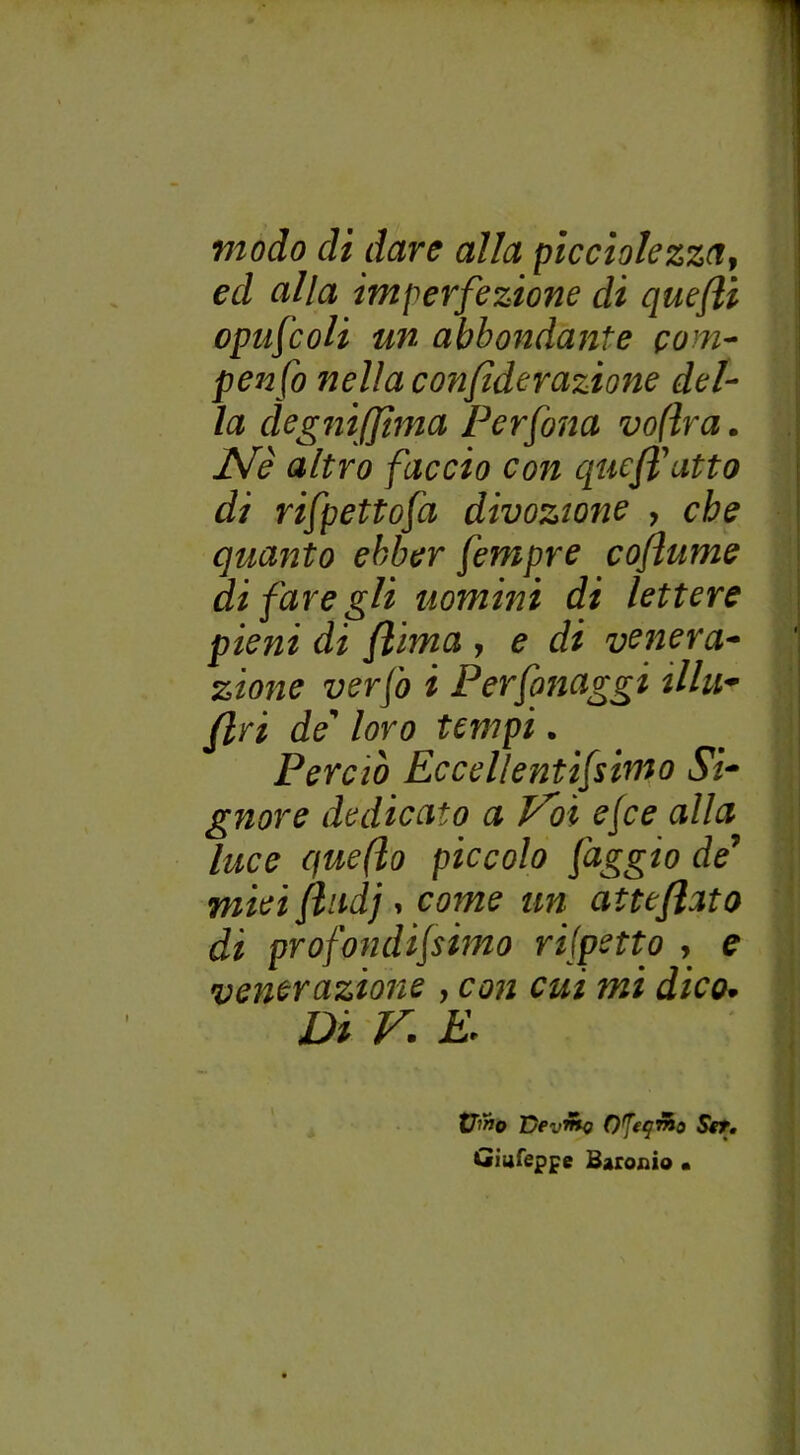 modo di dare alla picciolezza, ed alla imperfezione di quefli opufcoli un abbondante com- pendo nella confìderazione del- la dègniffima Per fona voflra. Ale altro faccio con queffatto di rifpettofa divozione , che quanto ebber fempre coflume di fare gli uomini di lettere pieni di /lima , e di venera- zione verfo i Perfonaggi illu- fin de' loro tempi. Perciò Eccellentifsimo Si- gnore dedicato a V^oì ejce alla luce quefto piccolo faggio de mieiftndj i come un atte flato di prò fondijsinto rispetto , e venerazione , con cui mi dico. D i V. E. Vino Devino O^tqmo Set. Giufeppe Baroni© •