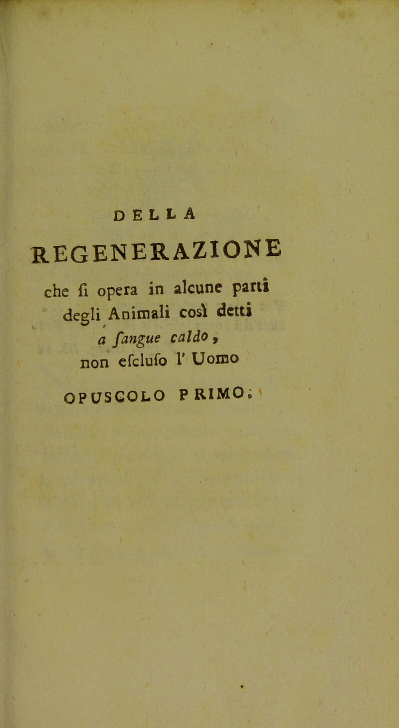 della regenerazione che fi opera in alcune parti degli Animali così detti a fangtte caldo , non efclufo 1* Uomo OPUSCOLO PRIMO»
