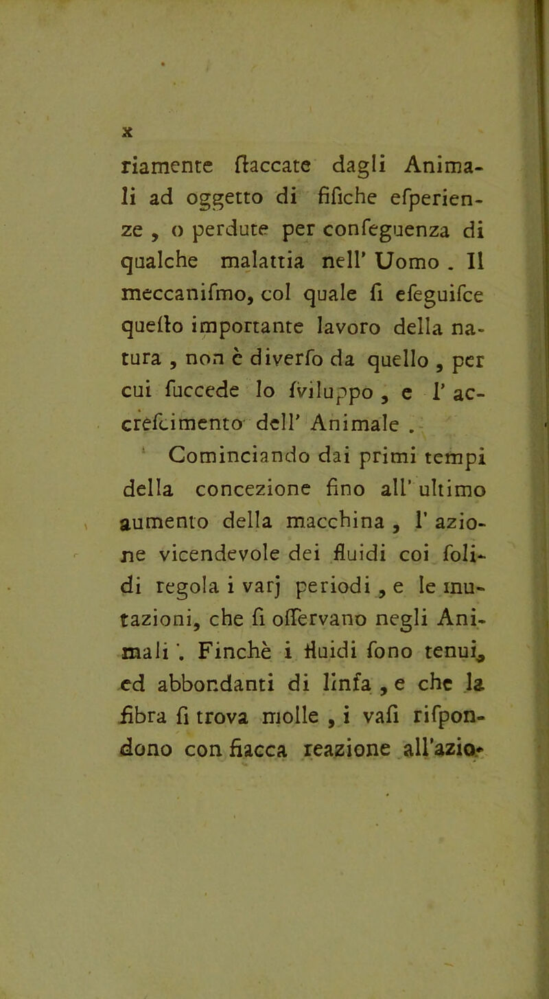 riamente (laccate dagli Anima- li ad oggetto di tìfiche efperien- ze , o perdute per confeguenza di qualche malattia nell’ Uomo . Il meccanifmo, col quale fi efeguifce quello importante lavoro della na- tura , non c diverfo da quello , per cui fuccede Io {viluppo , e 1’ ac- crefcimento dell’ Animale . Cominciando dai primi tempi della concezione fino all’ ultimo aumento della macchina , T azio- ne vicendevole dei fluidi coi foli- di regola i varj periodi , e le mu- tazioni, che fi offervano negli Ani- mali Finché i fluidi fono tenui* ed abbondanti di linfa , e che la fibra fi trova molle , i vafi rifpon- dono con fiacca reazione aH’azio*