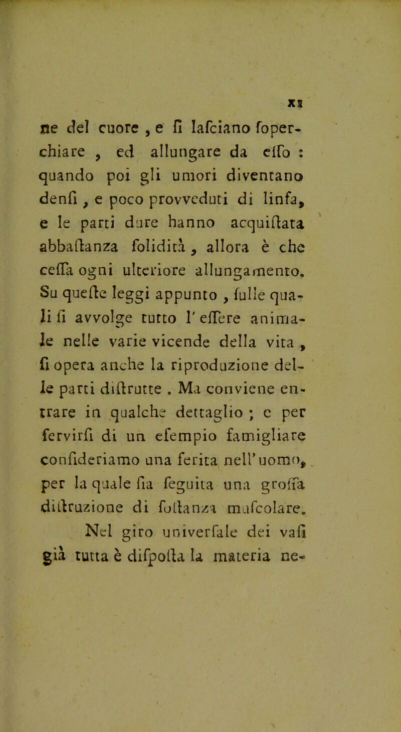 ne del cuore , e fi lafciano foper- chiare , ed allungare da elfo : quando poi gli umori diventano denfi , e poco provveduti di linfa, e le parti dure hanno acquiftata abbaftanza folidita , allora è che celfa ogni ulteriore allungamento. Su quefte leggi appunto , falle qua- li li avvolge tutto 1'effe re anima- le nelle varie vicende della vita , fi opera anche la riproduzione del- le parti diflrutte . Ma conviene en- trare in qualche dettaglio ; e per fervirfi di un efempio famigliare confideriamo una ferita nell’uomo, per la quale fia feguita una grolla didruzione di fodanza mufcolare. Nel giro univerfale dei vali già tutta è difpolU la materia ne-