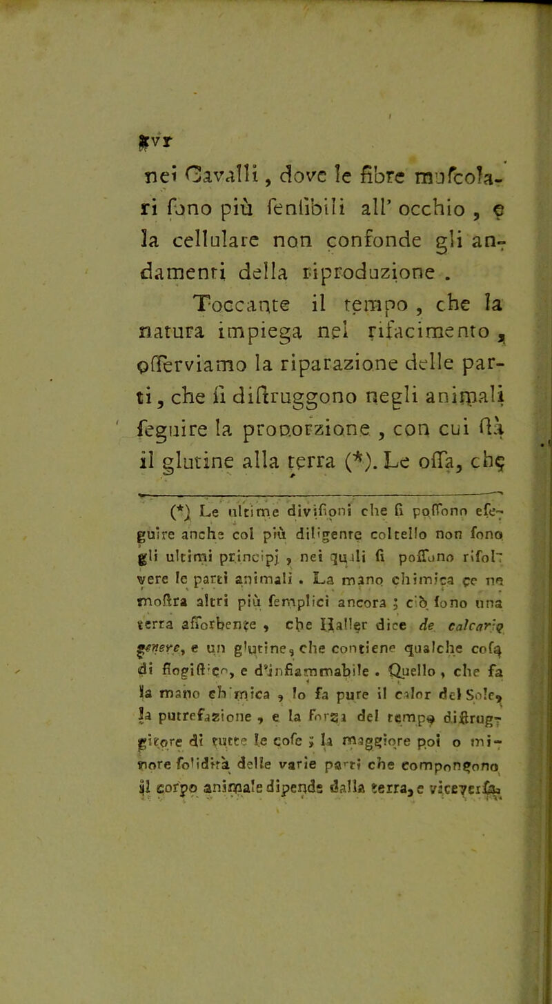 fcvr nei Cavalli, dove le fibre mufcoJa- ri fono più feniibili all* * occhio , e la cellulare non confonde gli an- damenri della riproduzione . Toccante il tempo , che la natura impiega nel rifacimento , offerviamo la riparazione delle par- ti , che fi difiruggono negli anirpali feguire la proporzione , con cui fià il glutine alla terra (*). Le offa, ch$ • g » « ^ ^ (*) Le ultime divifioni che fi pofTono efe^ guire anche col più diligente coltello non fono gli ultimi princìpi , nei qmali fi pofluno rifoll vere le partì animali . La mano chimica cc no snoftra altri più femplici ancora ; c'ò lono una terra afibrben?e , che ilaHer dice de calcar;g gftiere, e un glutine^che contiene qualche cofq di fiogi(l:co, e d^infiammabile . Quello , che fa la mano chimica » Io fa pure il calor del Sole» lì putrefazione , e la Forqi de! temp^ difirugr gitqre di tutte le cofe ; la maggiore poi o mi- more foli dirà delle varie parr* che compongono ài corpo animale dipende dalla serra,e vicevei&a