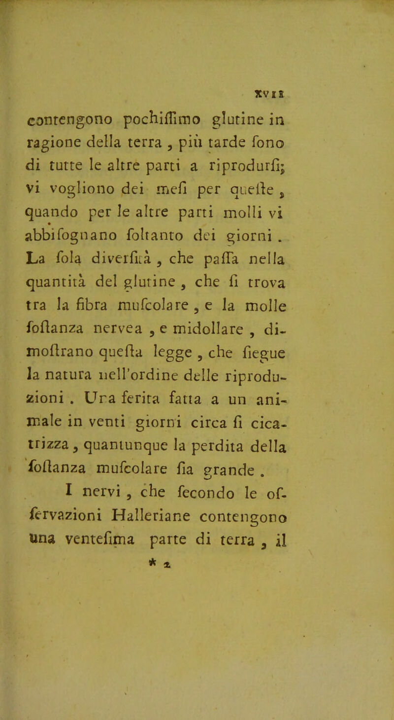 XVIS contengono pochifiìmo glutine in ragione della terra , più tarde fono di tutte le altre parti a riprodurli; vi vogliono dei meli per quelle s quando per le altre parti molli vi abbifognano foltanto dei giorni . La fola diverfuà , che pafla nella quantità del glutine , che fi trova tra la fibra mufcolare , e la molle foftanza nervea , e midollare , di- moflrano quefla legge , che fìegue la natura nell’ordine delle riprodu- zioni . Una ferita fatta a un ani- male in venti giorni circa fi cica- trizza, quantunque la perdita della fofianza mufcolare fia grande . I nervi , che fecondo le of- fervazioni Hallenane contengono una ventefima parte di terra , il * *